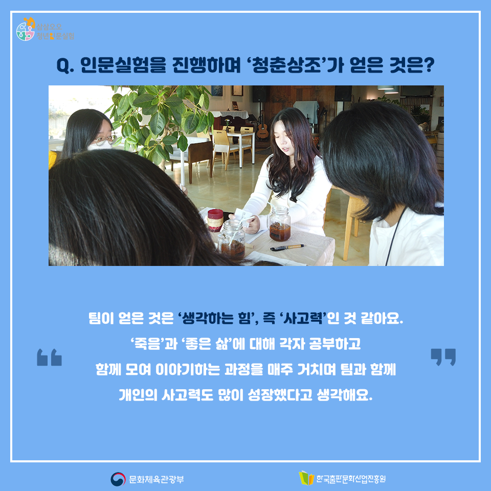 Q. 인문실험을 진행하며 청춘상조가 얻은 것은? 팀이 얻은 것은 생각하는 힘, 즉 사고력인 것 같아요. 죽음과 좋은 삶에 대해 각자 공부하고 함께 모여 이야기하는 과정을 매주 거치며 팀과 함께 개인의 사고력도 많이 성장했다고 생각해요.