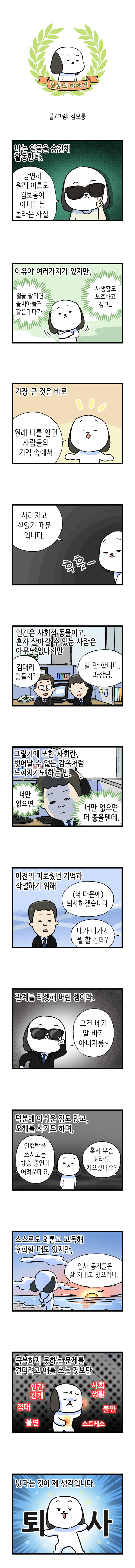 보통의 이야기  글/그림: 김보통  나는 얼굴을 숨긴채 활동한다.  고독이 : 당연히 원래 이름도 김보통이 아니라는 놀라운 사실.  이유야 여러가지가 있지만, 얼굴 팔리면 골치아플거 같은데다가, 사생활도 보고하고 싶고...  가장 큰 것은 바로 고독이 : 원래 나를 알던 사람들의 기억 속에서  사라지고 싶었기 때문입니다.  후훗-  인간은 사회적 동물이고, 혼자 살아갈 수 있는 사람은 아무도 없다지만 과장 : 김대리 힘들지? 김대리 : 할 만합니다. 과장님.  그렇기에 또한 사회란, 벗어날 수 없는 감옥처럼 느껴지기도 하는 법. 너만 없으면. 너만 없으면 더 좋을텐데.  이전의 괴로웠던 기억과 작별하기 위해 김대리 : (너 때문에) 퇴사하겠습니다. 과장 : 네가 나가서 뭐 할 건데?  관계를 리셋해 버린 셈이다 고독이 : 그건 네가 알 바가 아니지롱~  덕분에 아쉬운 점도 많고, 오해를 사기도 하며, 1 : 인형탈을 쓰시고는 방송 출연이 어려운데요. 2 : 혹시 무슨 죄라도 지으셨나요?  스스로도 외롭고 고독해 후회할 때도 있지만, 고독이 : 입사 동기들은 잘 지내고 있으려나...  극복하지 못하는 문제를 견디려고 애를 쓰는 것보단 인간관계 사회생활 접대 불면 불안 스트레스  낫다는 것이 제 생각입니다.  퇴 사
