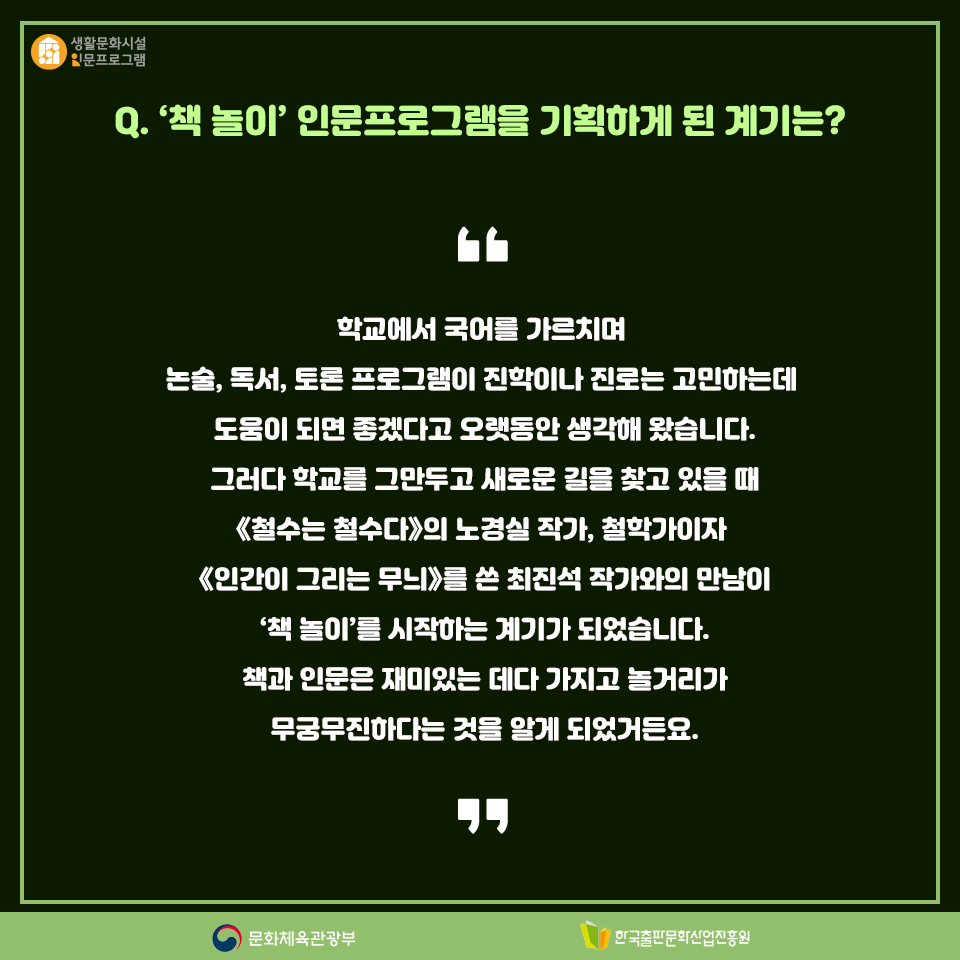 Q. 책 놀이 인문프로그램을 기획하게 된 계기는? 학교에서 국어를 가르치며 논술, 독서, 토론 프로그램이 진학이나 진로를 고민하는데 도움이 되면 좋겠다고 오랫동안 생각해 왔습니다. 그러다 학교를 그만두고 새로운 길을 찾고 있을 때 《철수는 철수다》의 노경실 작가, 철학자이자 《인간이 그리는 무늬》를 쓴 최진석 작가와 만난 것이 책 놀이를 시작하는 계기가 되었습니다. 책과 인문은 재미있는 데다 가지고 놀거리가 무궁무진하다는 것을 알게 되었거든요.