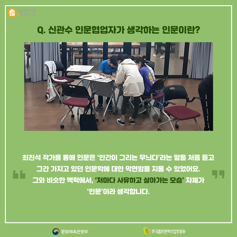 Q. 신관수 인문협업자가 생각하는 인문이란? 최진석 작가를 통해 인문은 인간이 그리는 무늬다라는 말을 처음 듣고 그간 가지고 있던 인문학에 대한 막연함을 지울 수 있었어요. 그와 비슷한 맥락에서 저마다 사유하고 살아가는 모습 자체가 인문 이라 생각합니다.