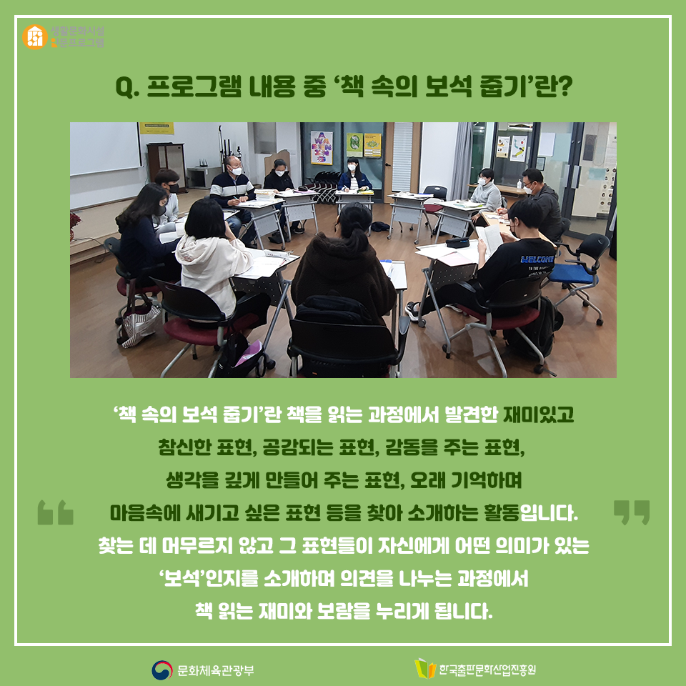 Q. 프로그램 내용 중 책 속의 보석 줍기란? 책을 읽는 과정에서 발견한 재미있고 참신한 표현, 공감되는 표현, 감동을 주는 표현, 생각을 깊게 만들어 주는 표현, 오래 기억하며 마음속에 새기고 싶은 표현 등을 찾아 소개하는 활동입니다. 찾는 데 머무르지 않고 그 표현들이 자신에게 어떤 의미가 있는지 소개하는 과정에서 책 읽는 재미와 보람을 누리고자 합니다.