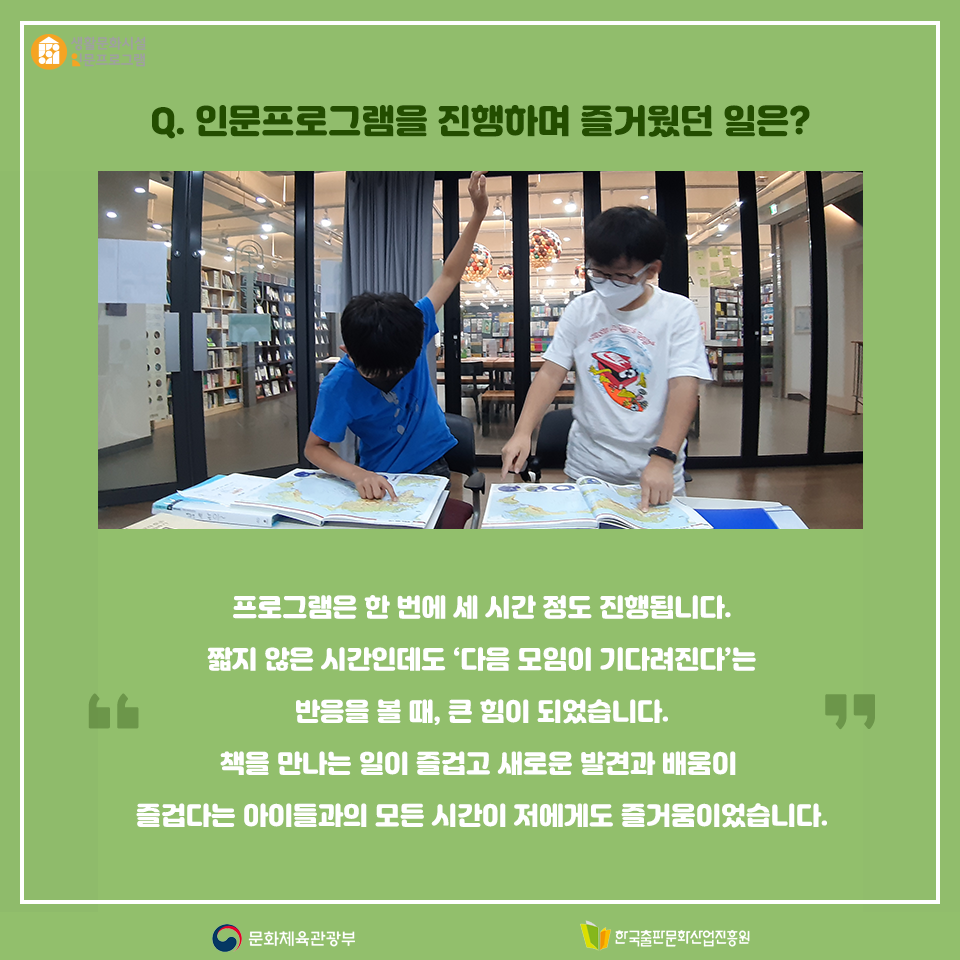 Q. 인문프로그램을 진행하며 즐거웠던 일은? 프로그램은 한 번에 세 시간 정도 진행됩니다. 짧지 않은 시간인데도 다음 모임이 기다려진다는 말을 들었을 때 큰 힘이 되었습니다. 책을 만나는 일이 즐겁고 새로운 발견과 배움이 즐겁다는 아이들과의 모든 시간이 저도 즐거웠습니다.