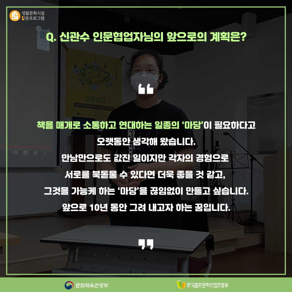 Q. 신관수 인문협업자님의 앞으로의 계획은? 책을 매개로 소통하고 연대하는 일종의 '마당'이 필요하다고 오랫동안 생각해 왔습니다. 만남만으로도 값진 일이지만 각자의 경험으로 서로를 북돋울 수 있다면 더욱 좋을 것 같고, 그것을 가능케 하는 '마당을 끊임없이 만들고 싶습니다. 앞으로 10년 동안 그려 내고자 하는 꿈입니다.