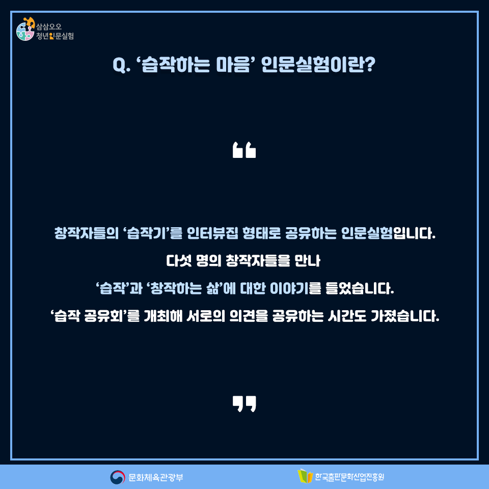 Q. 습작하는 마음인문실험이란? 창작자들의 습작기를 인터뷰집 형태로 공유하는 인문실험입니다. 다섯 명의 창작가들을 만나 습작과 창작하는 삶에 대한 이야기를 들었습니다. 습작 공유회를 개최해 서로의 의견을 공유하는 시간도 가졌습니다.