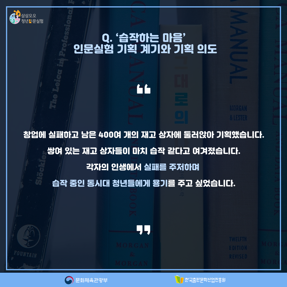 Q. 습작하는 마음 인문실험 기획 계기와 기획 의도 창업에 실패하고 남은 400여 개의 재고 상자에 둘러앉아 기획했습니다. 쌓여 있는 재고 상자들이 마치 습작 같다고 여겨졌습니다. 각자의 인생에서 실패를 주저하며 습작 중인 동시대 청년들에게 용기를 주고 싶었습니다.