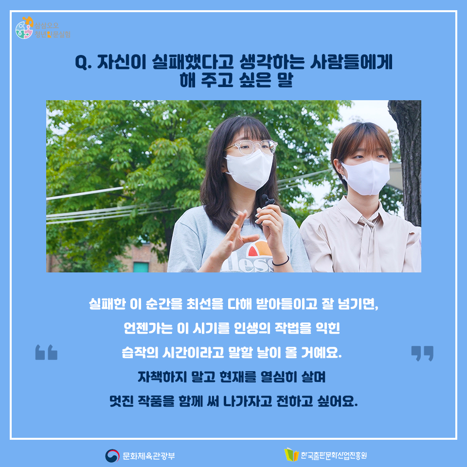 Q. 자신이 실패했다고 생각하는 사람들에게 해 주고 싶은 말 실패한 이 순간을 최선을 다해 받아들이고 잘 넘기면, 언젠가는 이 시기를 인생의 작법을 익힌 습작의 시간이라고 말할 말이 올 거예요. 자책하지 말고 현재를 열심히 살며 멋진 작품을 함께 써 나가자고 전하고 싶어요.