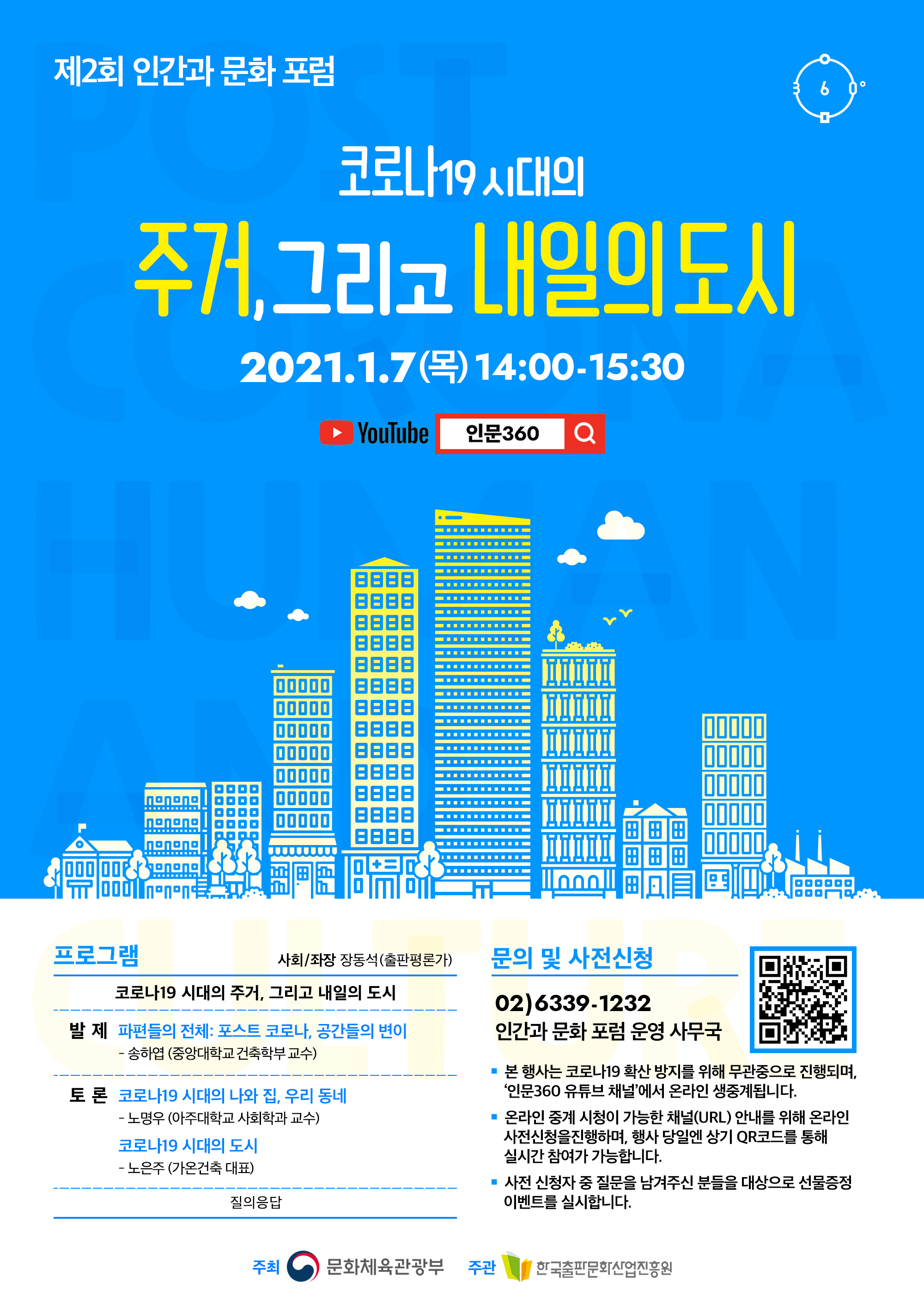 제2회 인간과 문화 포럼. 코로나19 시대의 주거, 그리고 내일의 도시. 2021.1.7(목) 14:00-15:30. YOUTUBE 인문360. 프로그램 사회/좌장 장동석(출판평론가). 코로나19 시대의 주거, 그리고 내일의 도시. 발제 파편들의 전체 : 포스트 코로나, 공간들의 변이 - 송하엽 (중앙대학교 건축학부 교수). 토론 코로나19 시대의 나와 집, 우리동네 - 노명우 (아주대학교 사회학과 교수). 코로나 19 시대의 도시 - 노은주 (가온건축 대표). 질의응답. 문의 및 사전신청 02)6339-1232 인간과 문화 포럼 운영 사무국. 본 행사는 코로나 19 확산 방지를 위해 무관중으로 진행되며, '인문360 유튜브 채널'에서 온라인 생중계됩니다. 온라인 중계 시청이 가능한 채널(URL) 안내를 위해 온라인 사전신청을 진행하며, 행사 당일엔 상기 QR코드를 통해 실시간 참여가 가능합니다. 사전 신청자 중 질문을 남겨주신 분들을 대상으로 선물증정 이벤트를 실시합니다. 주최 문화체육관광부. 주관 한국출판문화산업진흥원