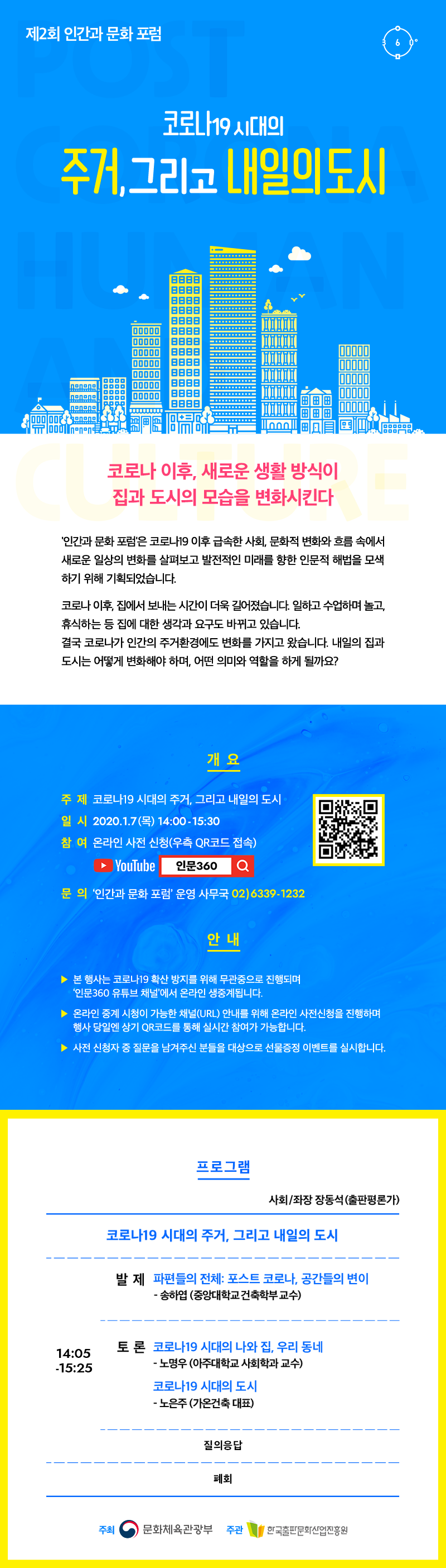 제2회 인간과 문화 포럼. 코로나19 시대의 주거, 그리고 내일의 도시. 코로나 이후, 새로운 생활 방식이 집과 도시의 모습을 변화 시킨다. '인간과 문화 포럼'은 코로나19 이후 급속한 사회, 문화적 변화와 흐름 속에서 새로운 일상의 변화를 살펴보고 발전적인 미래를 향한 인문적 해법을 모색하기 위해 기획되었습니다. 코로나 이후, 집에서 보내는 시간이 더욱 길어졌습니다. 일하고 수업하며 놀고, 휴식하는 등 집에 대한 생각과 요구도 바뀌고 있습니다. 결국 코로나가 인간의 주거환경에도 변화를 가지고 왔습니다. 내일의 집과 도시는 어떻게 변화해야 하며, 어떤 의미와 역할을 하게 될까요? 개요. 주제 코로나19 시대의 주거, 그리고 내일의 도시. 일시 2021.1.7(목) 14:00 - 15:30. 참여 온라인 사전 신청(우측 QR코드 접속) YOUTUBE 인문360. 문의 '인간과 문화 포럼' 운영 사무국 02)6339-1232. 안내  본 행사는 코로나 19 확산 방지를 위해 무관중으로 진행되며, '인문360 유튜브 채널'에서 온라인 생중계됩니다. 온라인 중계 시청이 가능한 채널(URL) 안내를 위해 온라인 사전신청을 진행하며, 행사 당일엔 상기 QR코드를 통해 실시간 참여가 가능합니다. 사전 신청자 중 질문을 남겨주신 분들을 대상으로 선물증정 이벤트를 실시합니다.  프로그램 사회/좌장 장동석(출판평론가). 코로나19 시대의 주거, 그리고 내일의 도시. 발제 파편들의 전체 : 포스트 코로나, 공간들의 변이 - 송하엽 (중앙대학교 건축학부 교수). 토론 코로나19 시대의 나와 집, 우리동네 - 노명우 (아주대학교 사회학과 교수). 코로나 19 시대의 도시 - 노은주 (가온건축 대표). 질의응답. 주최 문화체육관광부 주관 한국출판문화산업진흥원