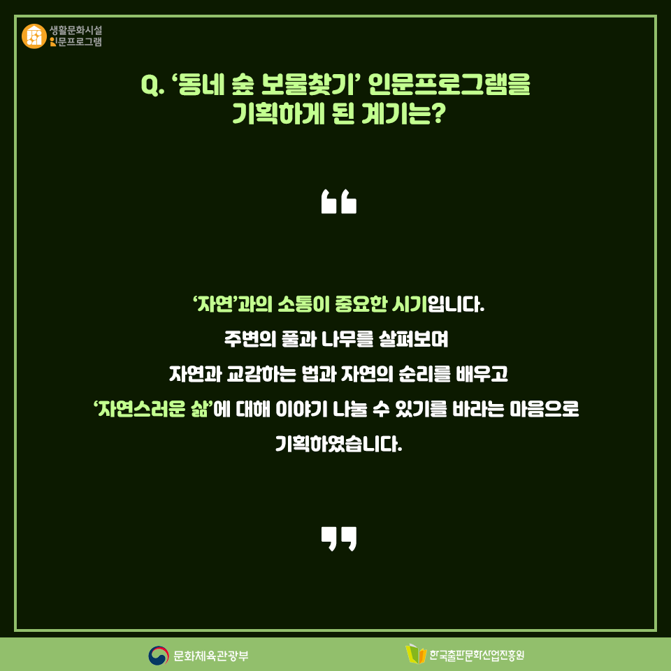 Q. 동네 숲 보물찾기 인문프로그램을 기획하게 된 계기는? 자연과의 소통이 중요한 시기입니다. 주변의 풀과 나무를 살펴보며 자연과 교감하는 법과 자연의 순리를 배우고 자연스러운 삶에 대해 이야기 나눌 수 있기를 바라는 마음으로 기획하였습니다.