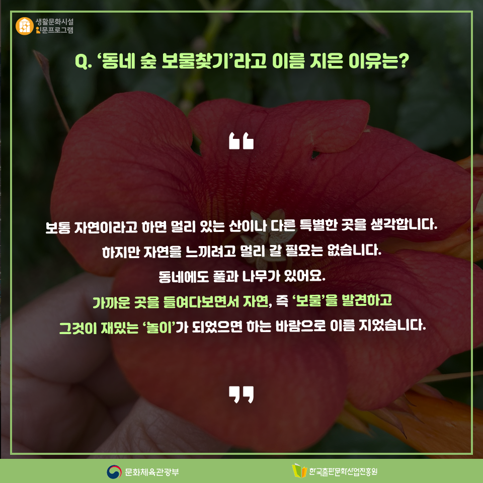 Q. 동네 숲 보물찾기라고 이름 지은 이유는? 보통 자연이라고 하면 멀리 있는 산이나 다른 특별한 곳을 생각합니다. 자연을 느끼려고 멀리 갈 필요는 없습니다. 동네에도 풀과 나무가 있어요. 가까운 곳을 들여다보면서 자연, 즉 보물을 발견하고 그것이 재밌는 놀이가 되었으면 하는 바람으로 이름 지었습니다.