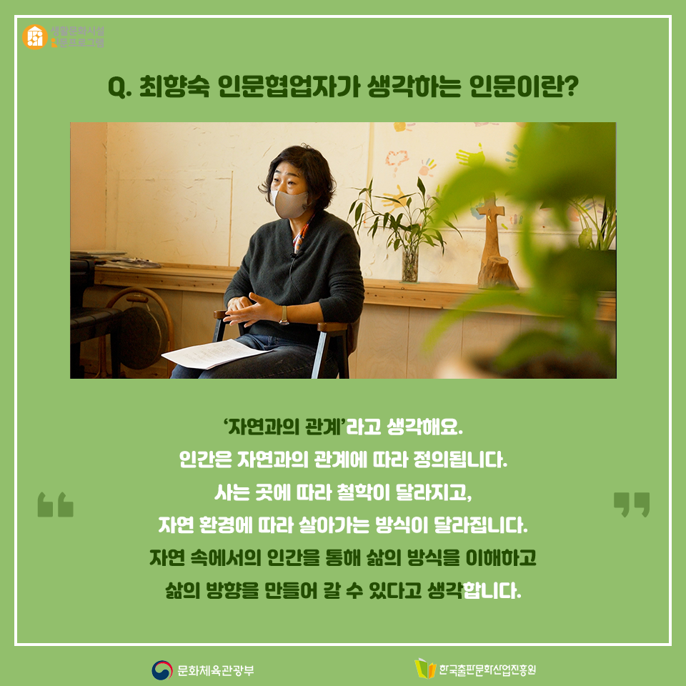 Q. 최향숙 인문협업자가 생각하는 인문이란? 자연과의 관계라고 생각해요. 인간은 자연과의 관계를 통해 정의 내려집니다. 사는 곳에 따라 철학이 달라지고, 자연 환경에 의해 살아가는 방식이 달라집니다.자연 속에서의 인간을 통해 삶의 방식을 이해하고 삶의 방향을 만들어 갈 수 있다고 생각합니다.