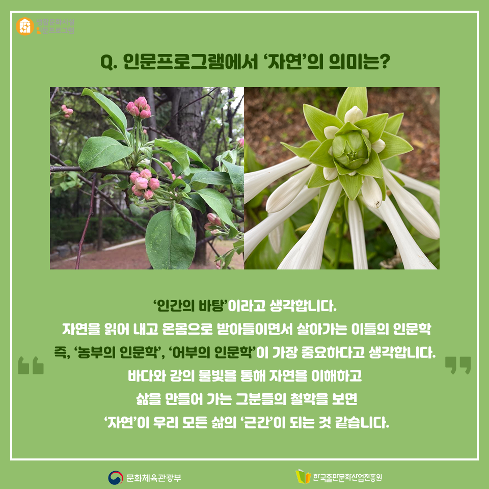 Q. 인문프로그램에서 자연의 의미는? 인간의 바탕이라고 생각합니다. 자연을 읽어 내고 온몸으로 받아들이면서 살아가는 이들의 인문학 즉, 농부의 인문학, 어부의 인문학이 가장 중요하다고 생각합니다. 바다와 강의 물빛을 통해 자연을 이해하고 삶을 만들어 가는 그분들의 철학을 보면 자연이 우리 모든 삶의 근간이 되는 것 같습니다.