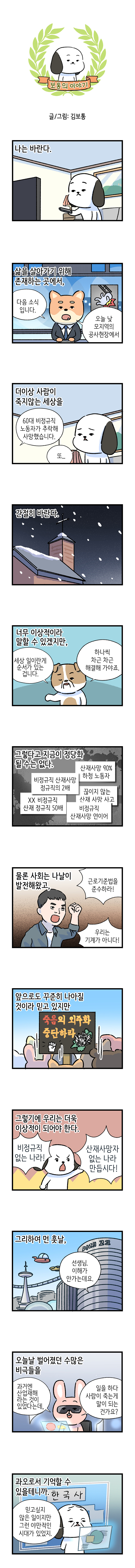 보통의 이야기  글/그림: 김보통  나는 바란다.  삶을 살아가기 위해 존재하는 곳에서 뉴스 앵커 : 다음 소식 입니다. 오늘 낮 모지역의 공사현장에서  60대 비정규직 노동자가 추락해 사망했습니다.  더이상 사람이 죽지않는 세상을 고독이 : 또..  간절히 바란다.  너무 이상적이라 말할 수 있겠지만, 강아지 : 세상 일이란게 순서가 있는 겁니다.   하나씩 차근 차근 해결해 가야죠.  그렇다고 지금이 정당화 될 수는 없다.  비졍규직 산재사망 정규직의 2배  산재사망 90% 하청 노동자  한전 비정규직 산재 정규직 50배  끊이지 않는 산재 사망 사고  비정규징 산재사망 연이어  물론 사회는 나날이 발전해왔고, 노동자 : 근로기준법을 준수하라! 우리는 기계가 아니다!  앞으로도 꾸준히 나아질 것이라 믿고 있지만 표어 : 죽음의 외주화 중단하라  그렇기에 우리는 더욱 이상적이 되어야 한다. 바둑이 : 비정규직 없는 나라! 산재사망자 없는 나라 만듭시다!  그리하여 먼 훗날, 학생 : 선생님. 이해가 안가는데요.  오늘날 벌어졌던 수많은 비극들을 학생 : 과거엔 산업재해 라는 것이 있었다는데, 일을 하다 사람이 죽는게 말이 되는 건가요?  한국사 과오로서 기억할 수 있을테니까. 선생님 : 믿고 싶지 않은 일이지만 그런 야만적인 시대가 있었지.