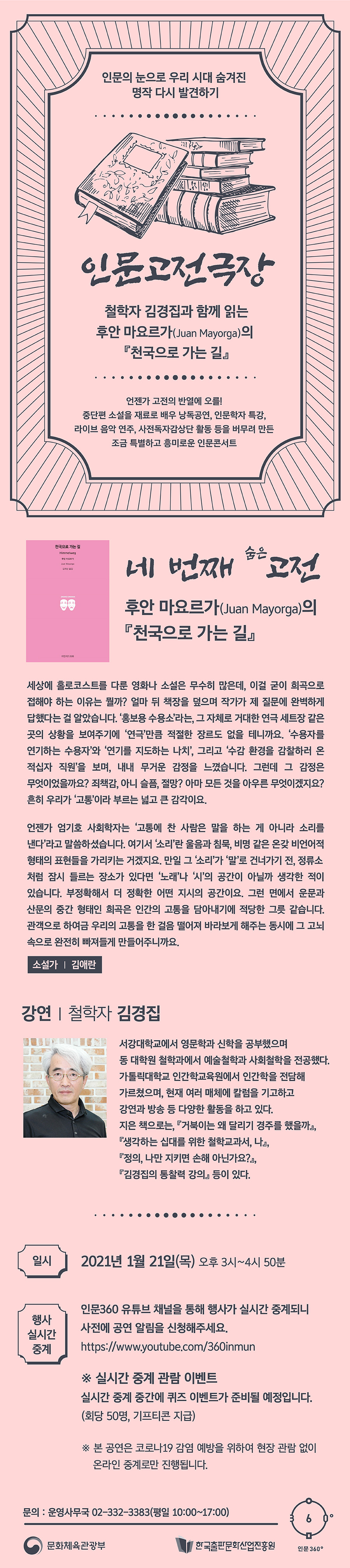 인문의 눈으로 우리 시대 숨겨진 명작 다시 발견하기 인문고전극장 철학자 김경집과 함께 읽는 후안 마요르가(Juan Mayorga)의 『천국으로 가는 길』 언젠가 고전의 반열에 오를! 중단편 소설을 재료로 배우 낭독공연, 인문학자 특강, 라이브 음악 연주, 사전독자감상단 활동 등을 버무려 만든 조금 특별하고 흥미로운 인문콘서트 네 번째 숨은 고전 후안 마요르가(Juan Mayorga)의 『천국으로가는길』 세상에 홀로코스트를 다룬 영화나 소설은 무수히 많은데, 이걸 굳이 희곡으로 접해야 하는 이유는 뭘까? 얼마 뒤 책장을 덮으며 작가가 제 질문에 완벽하게 답했다는 걸 알았습니다. ‘홍보용 수용소’라는, 그 자체로 거대한 연극 세트장 같은 곳의 상황을 보여주기에 ‘연극'만큼 적절한 장르도 없을 테니까요. ‘수용자를 연기하는 수용자'와 ‘연기를 지도하는 나치’, 그리고 ‘수감 환경을 감찰하러 온 적십자 직원’을 보며, 내내 무거운 감정을 느꼈습니다. 그런데 그 감정은 무엇이었을까요? 죄책감 아님 슬픔, 절망? 아마 모든 것을 아우른 무엇이겠지요? 흔히 우리가 ‘고통’이라 부르는 넓고 큰 감각이요. 언젠가 엄기호 선생은 ‘고통에 찬 사람은 말을 하는 게 아니라 소리를 낸다’라고 말씀하셨습니다. 여기서 ‘소리'란 울음과 침묵 비명 같은 온갖 비언어적 형태의 표현들을 가리키는 거겠지요. 만일 그 ‘소리’가 ‘말'로 건너가기 전, 정류소처럽 잠시 들르는 장소가 있다면 ‘노래’나 ‘시’의 공간이 아닐까 생각 한 적이 있습니다. 부정확해서 더 정확한 어떤 지시의 공간이요. 그런 면에서 운문과 산문의 증간 형태인 희곡은 인간의 고등을 담아내기에 적당한 그릇 같습니다. 관객으로 하여금 우리의 고등을 한 걸음 떨어져 바라보게 해주는 동시에 그 고뇌 속으로 완전히 빠져들게 만들어주니까요. 소설가 김애란. 강연 철학자 김경집 서강대학교에서 영문학과 신학을 공부했으며 동 대학원 철학과에서 예술철학과 사회철학을 전공했다. 가톨릭대학교 인간학교육원에서 인간학을 전담해 가르쳤으며, 현재 여러 매체에 칼럼을 기고하고 강연과 방송 등 다양한 활동을 하고 있다. 지은 책으로는, 『거북이는 왜 달리기 경주를 했을까』, 『생각하는 십대를 위한 철학교과서, 나』, 『정의, 나만 지키면 손해 아닌가요?』, 『김경집의 통찰력 강의』 등이 있다. 일시 2021년 1월 21일(목) 오후 3시~4시 50분 행사 실시간 중계 인문360 유튜브 채널을 통해 행사가 실시간 중계되니 사전에 공연 알림을 신청해주세요. https://www.youtube.com/360inmun * 실시간 중계 관람 이벤트 실시간 중계 중간에 퀴즈 이벤트가 준비될 예정입니다. (회당 50명, 기프티콘 지급). ※본 공연은 코로나19 감염 예방을 위하여 현장 관람 없이 온라인 중계로만 진행됩니다. 문의 : 운영사무국 02-332-3383(평일 10:00~17:00) 문화체육관광부 한국출판문화산업진흥원 인문360˚