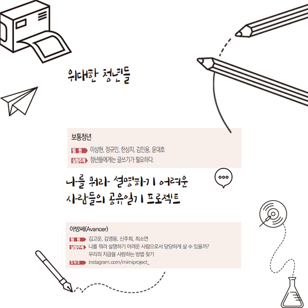 위대한 청년들 보통청년 팀원 이상현, 정규민, 한상지, 김민용, 윤대호 실험주제 청년들에게는 글쓰기가 필요하다. 나를 뭐라 설명하기 어려운 사람들의 공유일기 프로젝트 아방쎄(Avancer) 팀원 김고운, 김영용, 신주희, 최소연 실험주제 나를 뭐라 설명하기 어려운 사람으로서 당당하게 살 수 있을까? 우리의 지금을 사랑하는 방법 찾기 SNS instagram.com/mimiproject