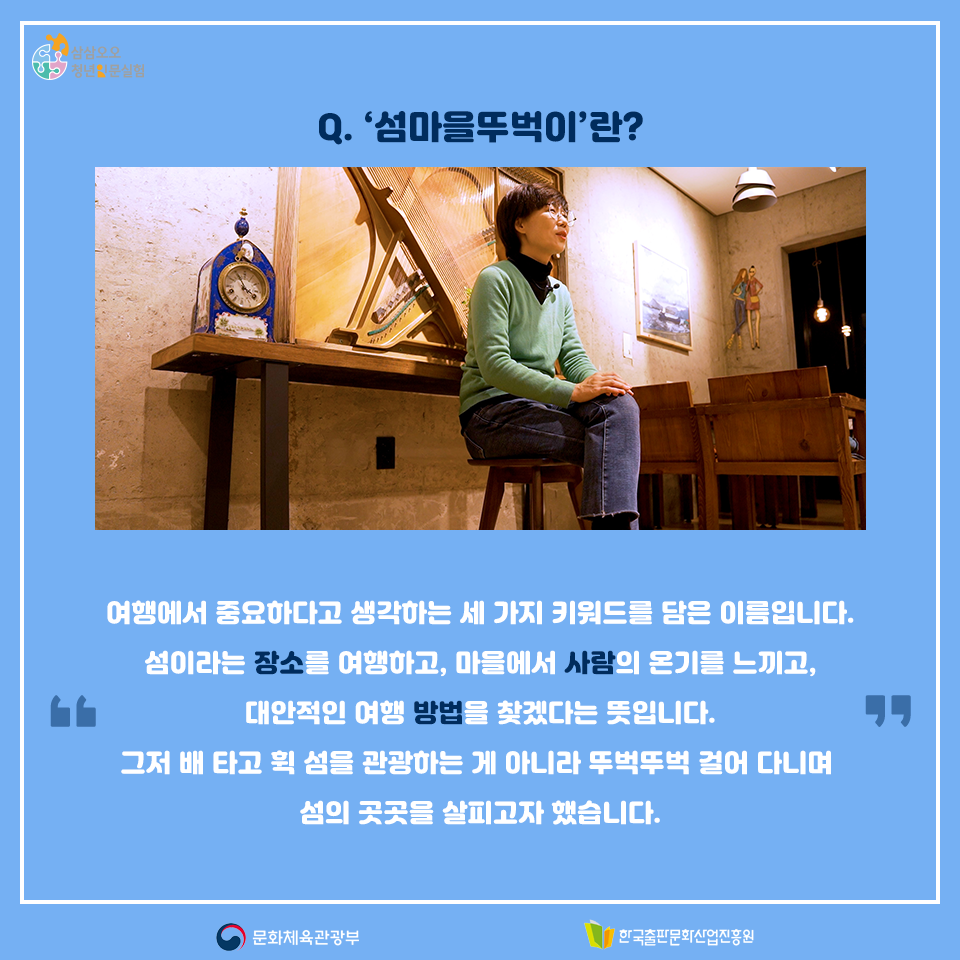 Q. 섬마을뚜벅이란? 여행에서 중요하다고 생각하는 세 가지 키워드를 담은 이름입니다. 섬이라는 장소를 여행하고, 마을에서 사람의 온기를 느끼고, 대안적인 여행 방법을 찾겠다는 뜻입니다. 그저 배 타고 휙 섬을 관광하는 게 아니라 뚜벅뚜벅 걸어 다니며 섬의 곳곳을 살피고자 했습니다.