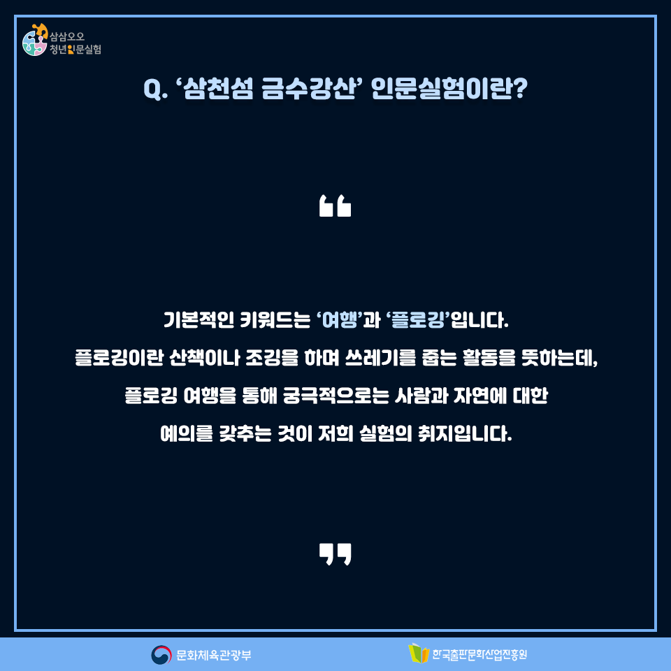 Q. 삼천섬 금수강산 인문실험이란? 기본적인 키워드는 여행과 플로깅입니다. 플로깅이란 산책이나 조깅을 하며 쓰레기를 줍는 활동을 뜻하는데, 플로깅 여행을 통해 궁극적으로는 사람과 자연에 대한 예의를 갖추는 것이 저희 실험의 취지입니다.