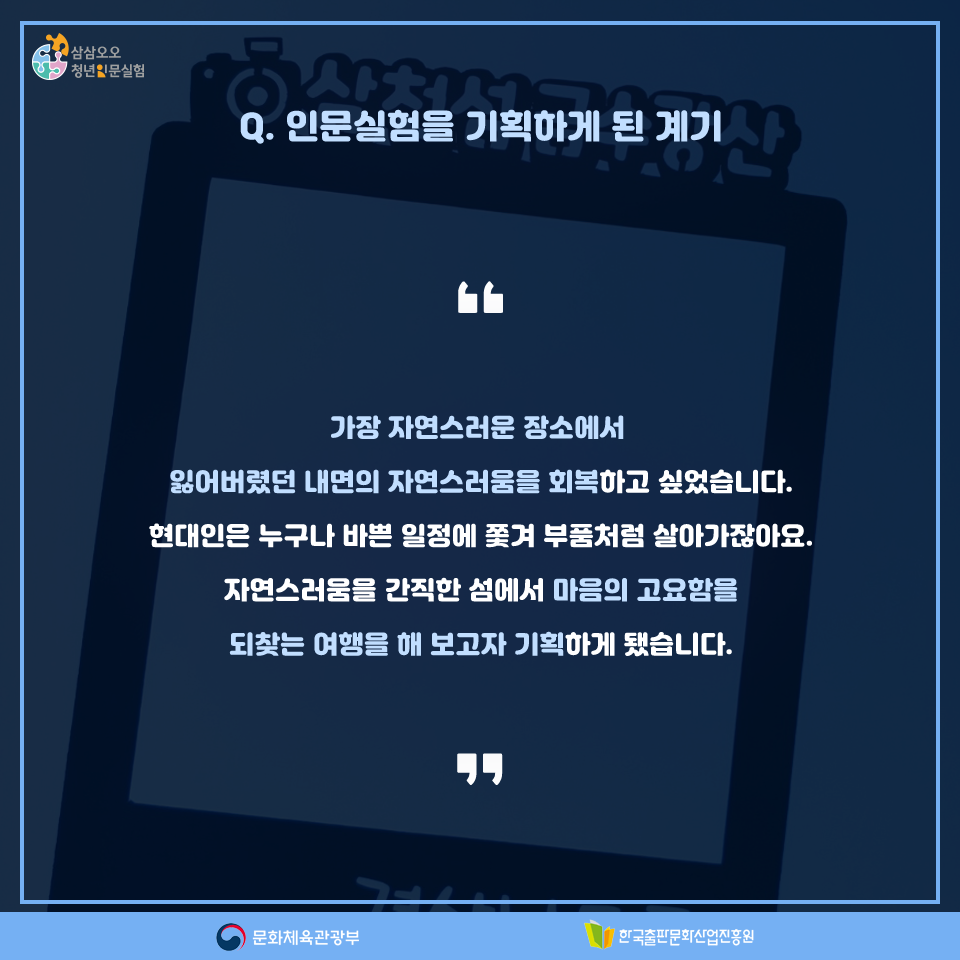 Q. 인문실험을 기획하게 된 계기 가장 자연스러운 장소에서 잃어버렸던 내면의 자연스러움을 회복하고 싶었습니다. 현대인은 누구나 바쁜 일정에 쫓겨 부품처럼 살아가잖아요. 자연스러움을 간직한 섬에서 마음의 고요함을 되찾는 여행을 해 보고자 기획하게 됐습니다.