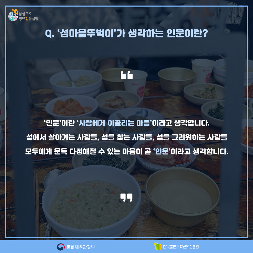 Q. 섬마을뚜벅이가 생각하는 인문이란? 인문이란 사람에게 이끌리는 마음이라고 생각합니다. 섬에서 살아가는 사람들, 섬을 찾는 사람들, 섬을 그리워하는 사람들 모두에게 문득 다정해질 수 있는 마음이 곧 인문이라고 생각합니다.