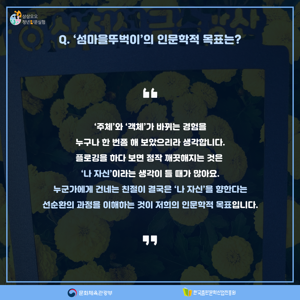 Q. 섬마을뚜벅이의 인문학적 목표는? 주체와 객체가 바뀌는 경험을 누구나 한 번쯤 해 보았으리라 생각합니다. 플로깅을 하다 보면 정작 깨끗해지는 것은 나 자신이라는 생각이 들 때가 많아요. 누군가에게 건네는 친절이 결국은 나 자신을 향한다는 선순환의 과정을 이해하는 것이 저희의 인문학적 목표입니다.