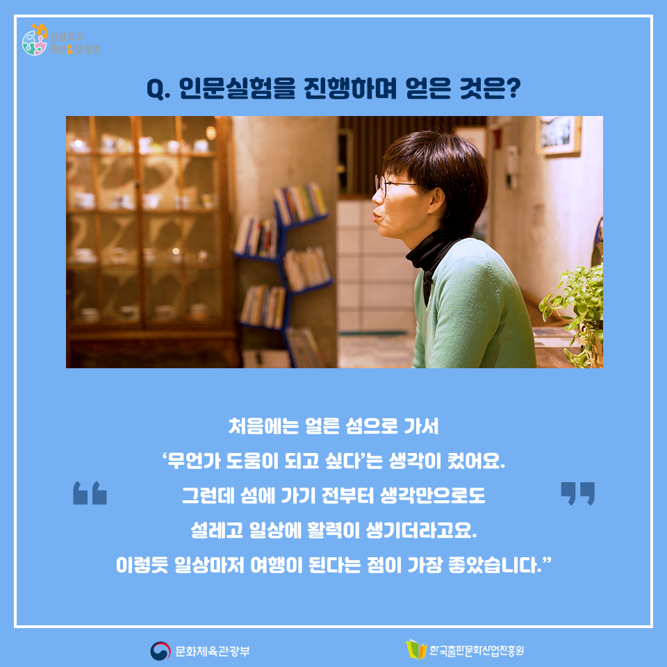 Q. 인문실험을 진행하며 얻은 것은? 처음에는 얼른 섬으로 가서 무언가 도움이 되고 싶다는 생각이 컸어요. 그런데 섬에 가기 전부터 생각만으로도 설레고 일상에 활력이 생기더라고요. 이렇듯 일상마저 여행이 된다는 점이 가장 좋았습니다.