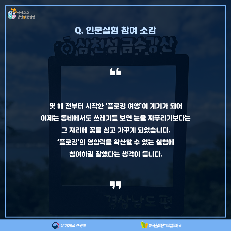 Q. 인문실험 참여 소감 몇 해 전부터 시작한 플로깅 여행이 계기가 되어 이제는 동네에서도 쓰레기를 보면 눈을 찌푸리기보다는 그 자리에 꽃을 심고 가꾸게 되었습니다. 플로깅의 영향력을 확산할 수 있는 실험에 참여하길 잘했다는 생각이 듭니다.