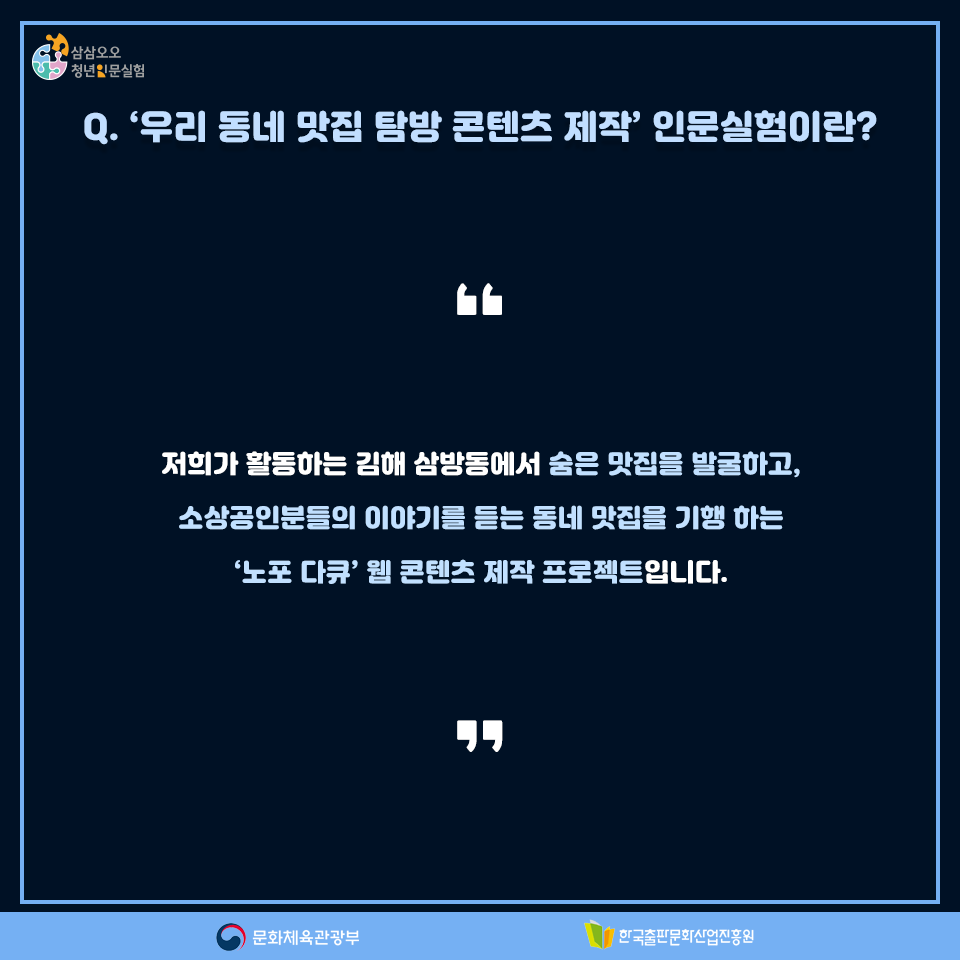 Q. 우리 동네 맛집 탐방 콘텐츠 제작 인문실험이란? 저희가 활동하는 김해 삼방동에서 숨은 맛집을 발굴하고, 소상공인분들의 이야기를 듣고 동네 맛집을 기행 하는 노포 다큐 웹 콘텐츠 제작 프로젝트입니다.