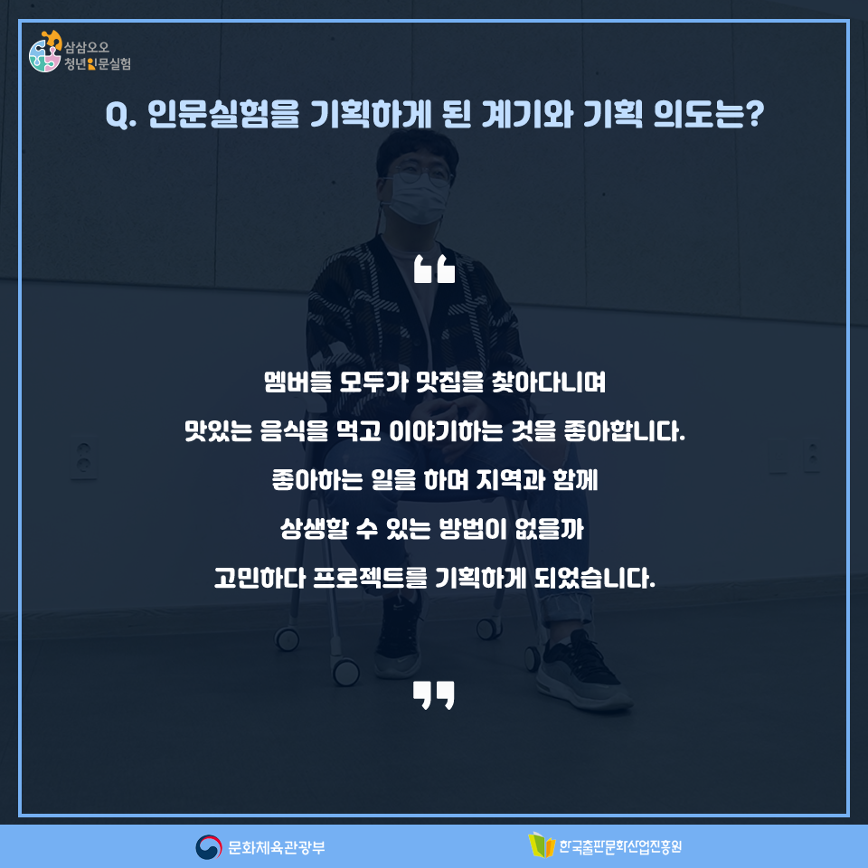 Q. 인문실험을 기획하게 된 계기와 기획 의도는? 멤버들 모두가 맛집을 찾아다니며 맛있는 음식을 먹고 이야기하는 것을 좋아합니다. 좋아하는 일을 하며 지역과 함께 상생할 수 있는 방법이 없을까 고민하다 프로젝트를 기획하게 되었습니다.