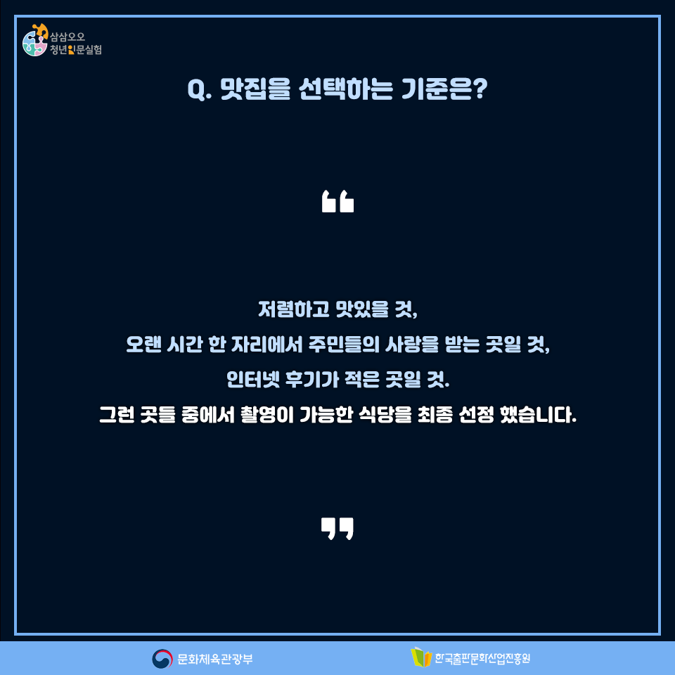Q. 맛집을 선택하는 기준은? 저렴하고 맛있을 것, 오랜 시간 한 자리에서 주민들의 사랑을 받는 곳일 것, 인터넷 후기가 적은 곳일 것. 그런 곳들 중에서 촬영이 가능한 식당을 최종 선정 했습니다.