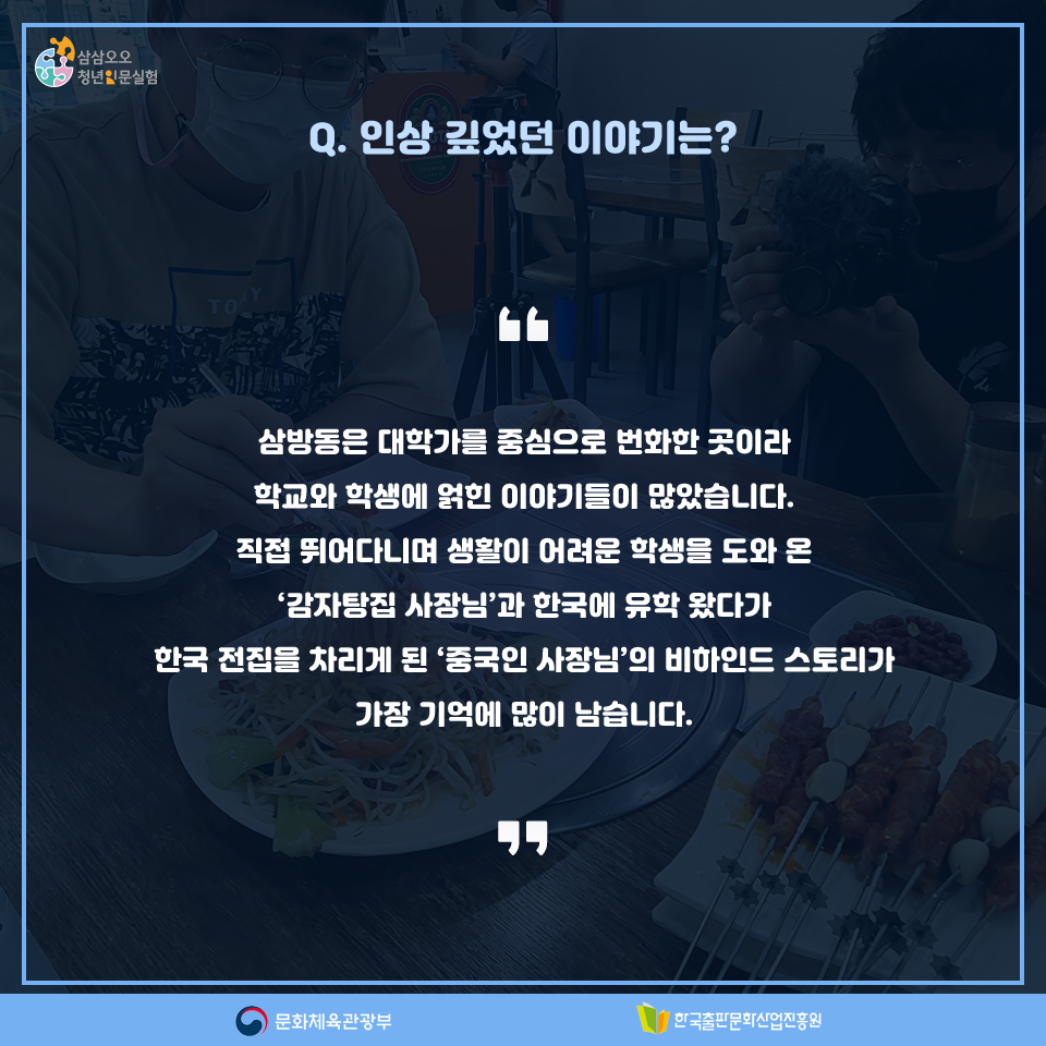 Q. 인상 깊었던 이야기는? 삼방동은 대학가를 중심으로 번화한 곳이라 학교와 학생에 얽힌 이야기들이 많았습니다. 직접 뛰어다니며 생활이 어려운 학생을 도와 온 감자탕집 사장님과 한국에 유학 왔다가 한국 전집을 차리게 된 중국인 사장님의 비하인드 스토리가 가장 기억에 많이 남습니다.