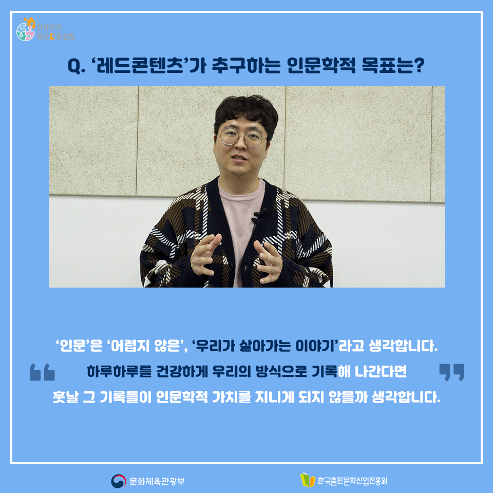 Q. 레드콘텐츠가 추구하는 인문학적 목표는? 인문은 어렵지 않은, 우리가 살아가는 이야기라고 생각해요. 하루하루를 건강하게 우리의 방식으로 기록해 나간다면 훗날 그 기록들이 인문학적 가치를 지니게 되지 않을까 생각합니다.