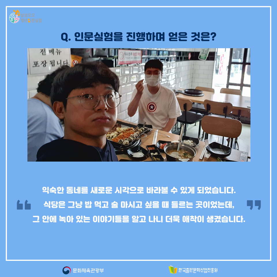 Q.인문실험을 진행하며 얻은 것은? 익숙한 동네를 새로운 시각으로 바라볼 수 있게 되었습니다. 식당은 그냥 밥 먹고 술 마시고 싶을 때 들르는 곳이었는데, 그 안에 녹아 있는 이야기들을 알고 나니 더욱 애착이 생겼습니다.