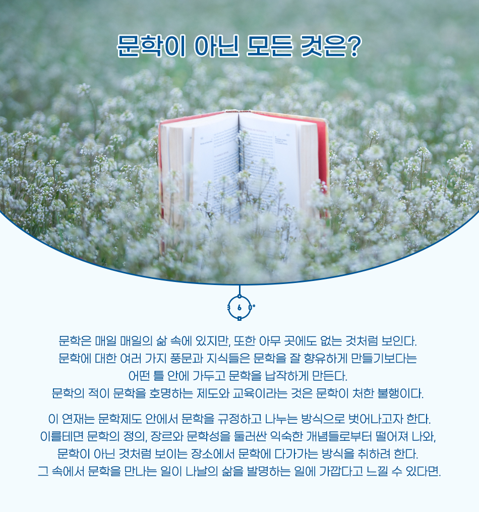 문학이 아닌 모든 것은? 문학은 매일 매일의 삶 속에 있지만, 또한 아무 곳에도 없는 것처럼 보인다. 문학에 대한 여러 가지 풍문과 지식들은 문학을 잘 향유하게 만들기보다는 어떤 틀 안에 가두고 문학을 납작하게 만든다. 문학의 적이 문학을 호명하는 제도와 교육이라는 것은 문학이 처한 불행이다. 이 연재는 문학제도 안에서 문학을 규정하고 나누는 방식으로 벗어나고자 한다. 이를테면 문학의 정의, 장르와 문학성을 둘러싼 익숙한 개념들로부터 떨어져 나와, 문학이 아닌 것처럼 보이는 장소에서 문학에 다가가는 방식을 취하려 한다. 그 속에서 문학을 만나는 일이 나날의 삶을 발명하는 일에 가깝다고 느낄 수 있다면.