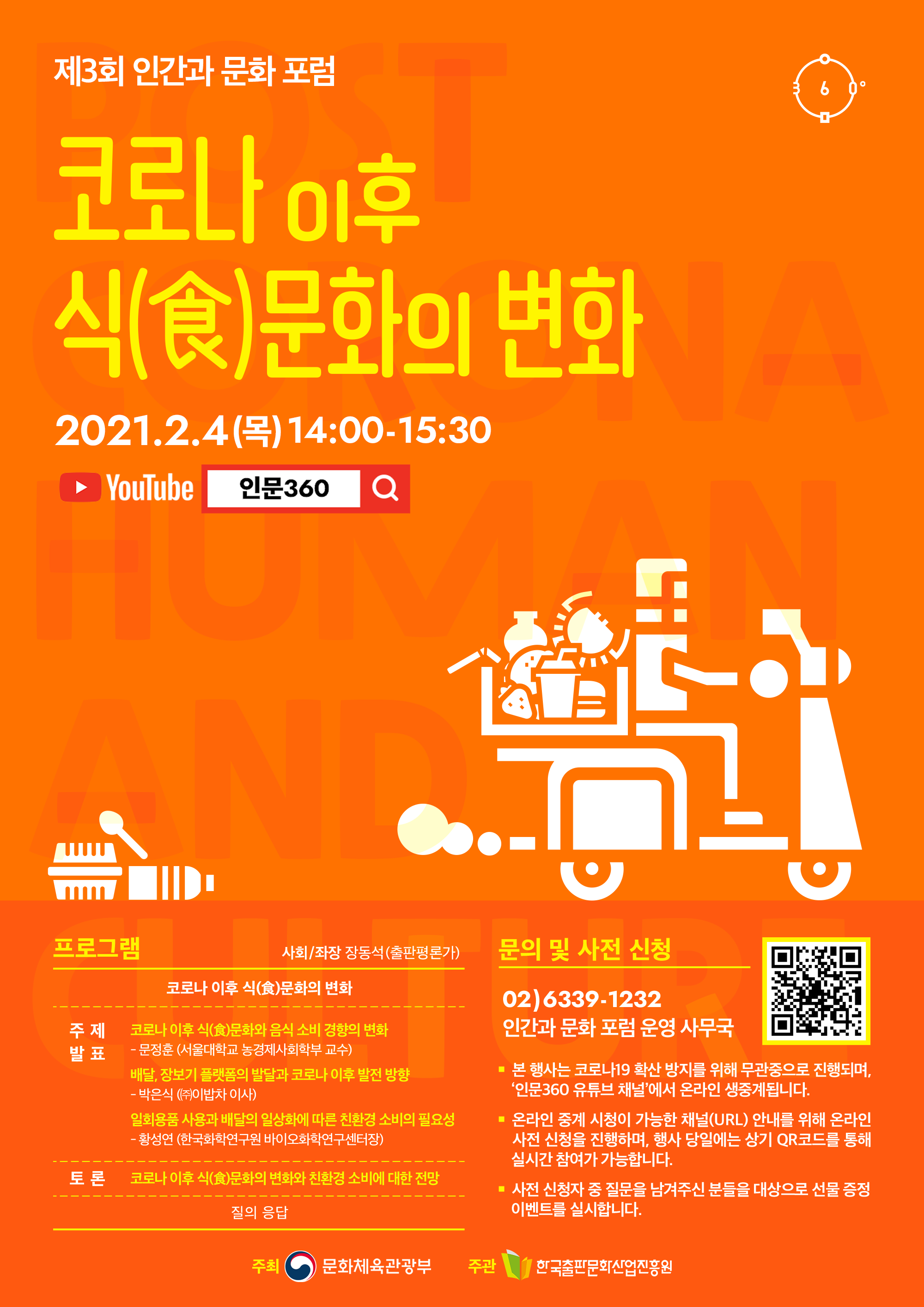 제3회 인간과 문화 포럼. 코로나 이후 식(食)문화의 변화. 2021.2.4(목) 14:00-15:30. YouTube 인문360. 프로그램 사회/좌장 장동석(출판편론가) 코로나 이후 식(食)문화와 음식 소비 경향의 변화. 주제발표 코로나 이후 식(食)문화와 음식 소비 경향의 변화-문정훈(서울대학교 농경제사회학부 교수). 배달, 장보기 플랫폼의 발달과 코로나 이후 발전 방향-박은식(㈜이밥차 이사). 일회용품 사용과 배달의 일상화에 따른 친환경 소비의 필요성-황성연(한국화학연구원 바이오화학연구센터장). 토론 코로나 이후 식(食)문화의 변화와 친환경 소비에 대한 전망. 질의 응답. 문의 및 사전 신청 02)6339-1232 인간과 문화 포럼 운영 사무국. 본 행사는 코로나19 확산 방지를 위해 무관중으로 진행되며, '인문360 유튜브 채널'에서 온라인 생중계됩니다. 온라인 중계 시청이 가능한 채널(URL) 안내를 위해 온라인 사전 신청을 진행하며, 행사 당일에는 상기 QR코드를 통해 실시간 참여가 가능합니다. 사전 신청자 중 질문을 남겨주신 분들을 대상으로 선물 증정 이벤트를 실시합니다. 주최 문화체육관광부 주관 한국출판문화산업진흥원