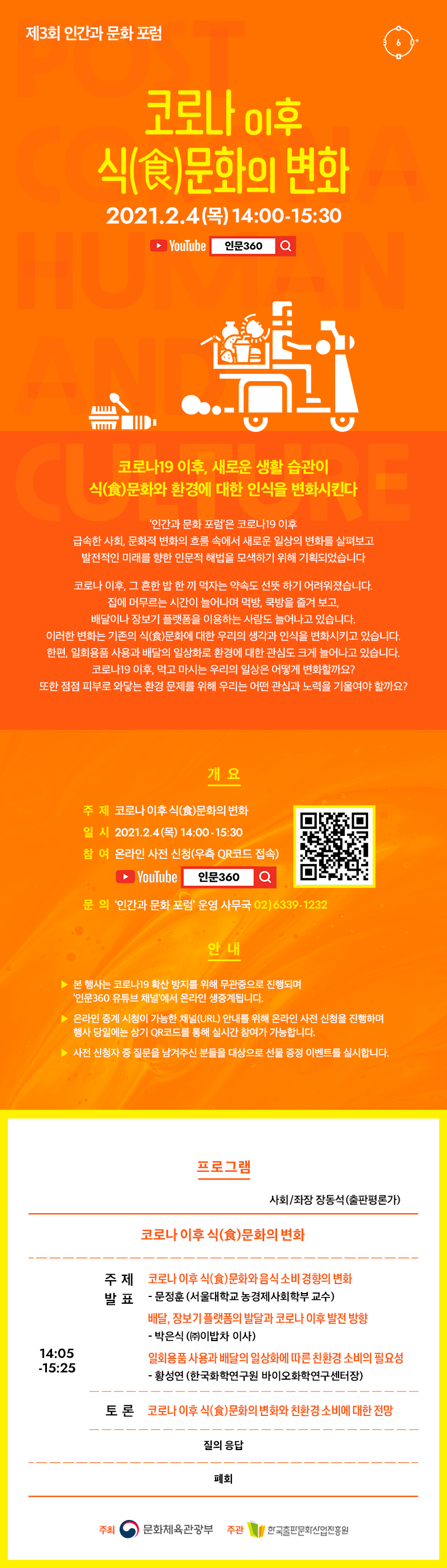 제3회 인간과 문화 포럼. 코로나 이후 식(食)문화의 변화. 2021.2.4(목) 14:00-15:30. YouTube 인문360. 코로나19 이후, 새로운 생활 습관이 식(食)문화와 환경에 대한 인식을 변화시킨다. '인간과 문화 포럼'은 코로나19 이후 급속한 사회, 문화적 변화의 흐름 속에서 새로운 일상의 변화를 살펴보고 발전적인 미래를 향한 인문적 해법을 모색하기 위해 기획되었습니다. 코로나 이후, 그 흔한 밥 한 끼 먹자는 약속도 선뜻 하기 어려워졌습니다. 집에 머무르는 시간이 늘어나며 먹방, 쿡방을 즐겨 보고, 배달이나 장보기 플랫폰을 이용하는 사람도 늘어나고 있습니다. 이러한 변화는 기존의 식(食)문화에 대한 우리의 생각과 인식을 변화시키고 있습니다. 한편, 일회용품 사용과 배달의 일상화로 환경에 대한 관심도 크게 늘어나고 있습니다. 코로나19 이후, 먹고 마시는 우리의 일상은 어떻게 변화할까요? 또한 점점 피부로 와닿는 환경 문제를 위해 우리는 어떤 관심과 노력을 기울여야 할까요? 개요. 주제 코로나 이후 식(食)문화의 변화. 일시 2021.2.4(목) 14:00-15:30. 참여 온라인 사전 신청(우측 QR코드 접속) YouTube 인문360 본 행사는 코로나19 확산 방지를 위해 무관중으로 진행되며, '인문360 유튜브 채널'에서 온라인 생중계됩니다. 온라인 중계 시청이 가능한 채널(URL) 안내를 위해 온라인 사전 신청을 진행하며, 행사 당일에는 상기 QR코드를 통해 실시간 참여가 가능합니다. 사전 신청자 중 질문을 남겨주신 분들을 대상으로 선물 증정 이벤트를 실시합니다. 프로그램 사회/좌장 장동석(출판편론가) 코로나 이후 식(食)문화와 음식 소비 경향의 변화. 주제발표 코로나 이후 식(食)문화와 음식 소비 경향의 변화-문정훈(서울대학교 농경제사회학부 교수). 배달, 장보기 플랫폼의 발달과 코로나 이후 발전 방향-박은식(㈜이밥차 이사). 일회용품 사용과 배달의 일상화에 따른 친환경 소비의 필요성-황성연(한국화학연구원 바이오화학연구센터장). 토론 코로나 이후 식(食)문화의 변화와 친환경 소비에 대한 전망. 질의 응답. 폐회. 주최 문화체육관광부 주관 한국출판문화산업진흥원