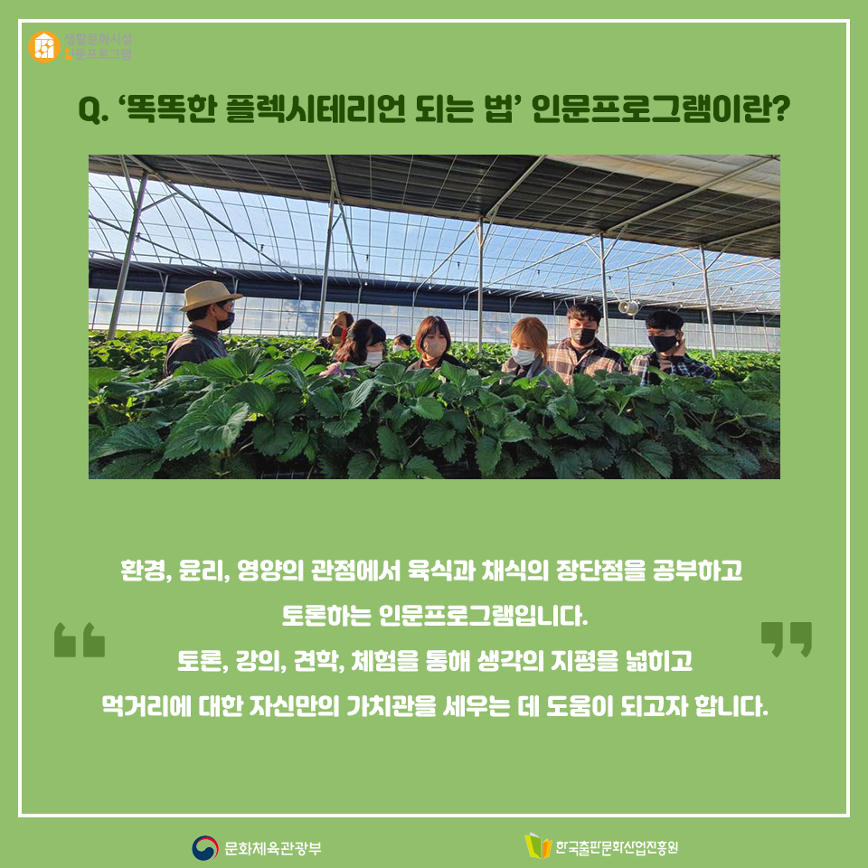 Q. 똑똑한 플렉시테리언 되는 법 인문프로그램이란? 환경, 윤리, 영양의 관점에서 육식과 채식의 장단점을 공부하고 토론하는 인문프로그램입니다. 토론, 강의, 견학, 체험을 통해 생각의 지평을 넓히고 먹거리에 대한 자신만의 가치관을 세우는 데 도움이 되고자 합니다.