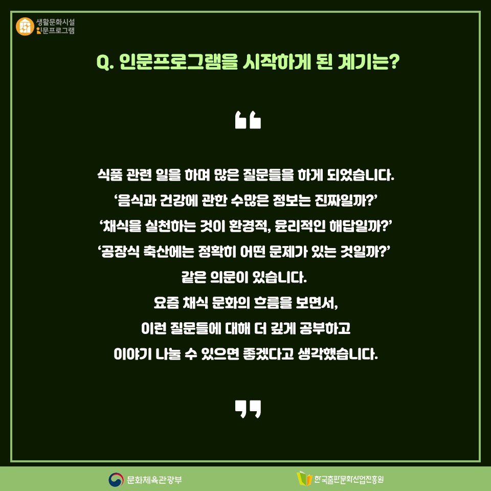 Q. 인문프로그램을 시작하게 된 계기는? 식품 관련 일을 하며 많은 질문들을 하게 되었습니다. 음식과 건강에 관한 수많은 정보는 진짜일까?, 채식을 실천하는 것이 환경적, 윤리적인 해답일까? 공장식 축산에는 정확히 어떤 문제가 있는 것일까? 같은 의문이 있습니다. 요즘 채식 문화의 흐름을 보면서, 이런 질문들에 대해 더 깊게 공부하고 이야기 나눌 수 있으면 좋겠다고 생각했습니다.