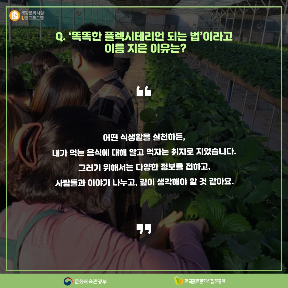 Q. 똑똑한 플렉시테리언 되는 법이라고 이름 지은 이유는? 어떤 식생활을 실천하든, 내가 먹는 음식에 대해 알고 먹자는 취지로 지었습니다. 그러기 위해서는 다양한 정보를 접하고, 사람들과 이야기 나누고, 깊이 생각해야 할 것 같아요.