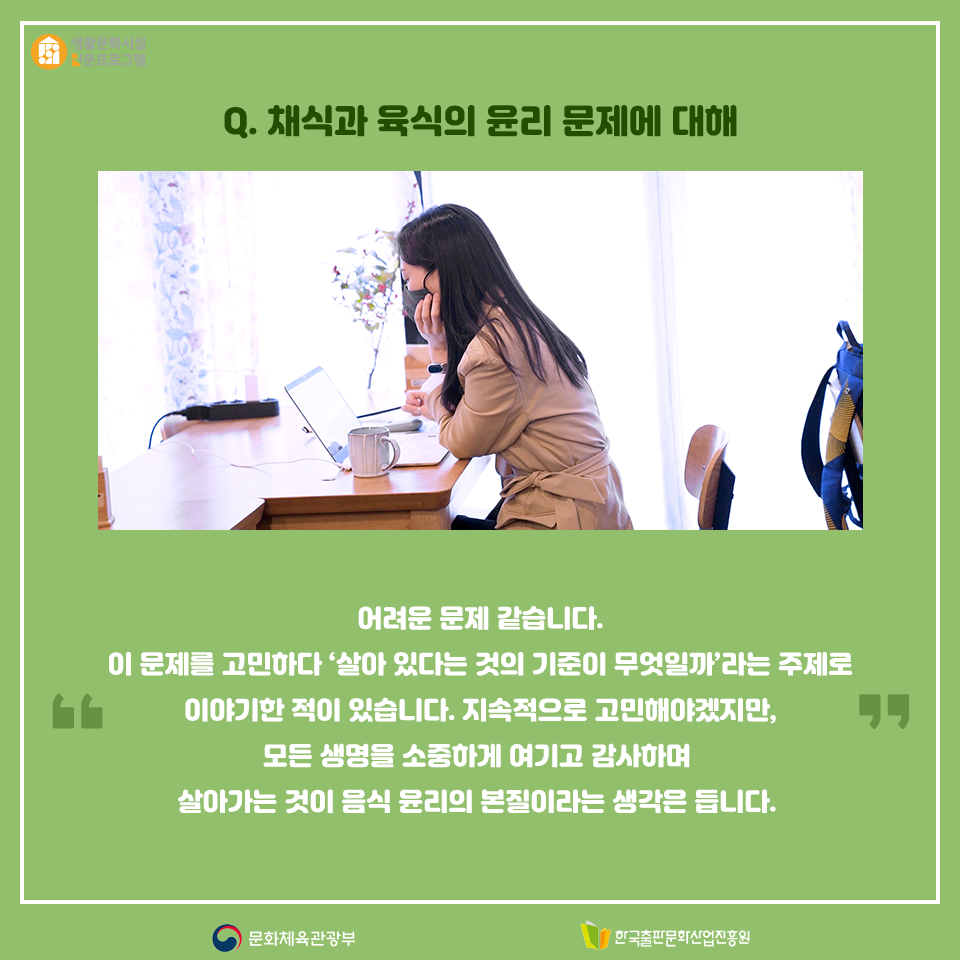 Q. 채식과 육식의 윤리 문제에 대해 어려운 문제 같습니다. 이 문제를 고민하다 살아 있다는 것의 기준이 무엇일까라는 주제로 이야기한 적이 있습니다. 지속적으로 고민해야겠지만, 모든 생명을 소중하게 여기고 감사하며 살아가는 것이 음식 윤리의 본질이라는 생각은 듭니다. 