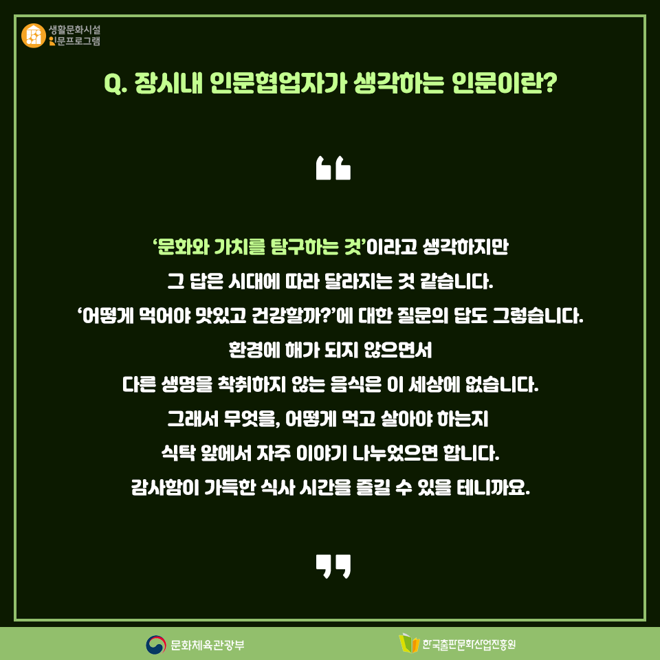 Q. 장시내 인문협업자가 생각하는 인문이란? 문화와 가치를 탐구하는 것이라고 생각하지만 그 답은 시대에 따라 달라지는 것 같습니다. 어떻게 먹어야 맛있고 건강할까?에 대한 질문의 답도 그렇습니다. 환경에 해가 되지 않으면서 다른 생명을 착취하지 않는 음식은 이 세상에 없습니다. 그래서 무엇을, 어떻게 먹고 살아야 하는지 식탁 앞에서 자주 이야기 나누었으면 합니다. 감사함이 가득한 식사 시간을 즐길 수 있을 테니까요.
