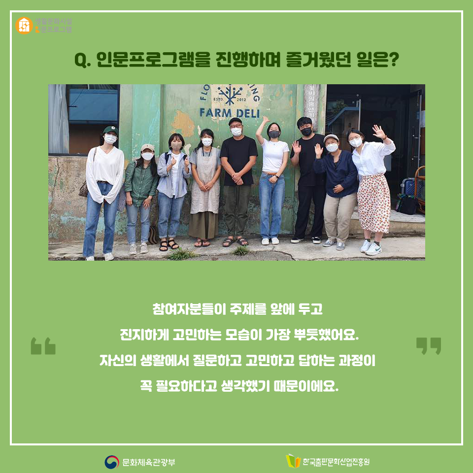 Q. 인문프로그램을 진행하며 장시내 인문협업자가 얻은 것은? 의견을 나눈다는 것이 얼마나 즐거운 일인지 새삼 깨닫게 되었습니다. 어떤 주제를 두고 자기 목소리를 내는 것이 쉬운 일은 아닙니다. 나의 의견이 틀릴 수도 있고, 상대방과 의견이 달라 부딪힐 수도 있다는 두려움 때문이죠. 의견 차이가 있더라도 서로의 생각을 공유하고 배우면서 저도 더 성장한 것 같습니다.