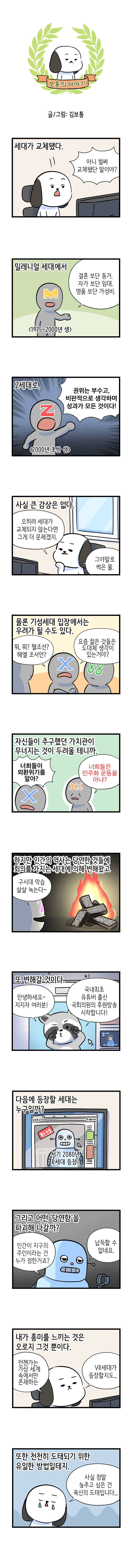 제목 : 낯선 신세대  보통의 이야기 글/그림: 김보통  세대가 교체됐다. 고독이 : 아니 벌써 교체됐단 말이야?  밀레니얼 세대에서 M : 결혼 보단 동거. 자가 보단 임대. 명품 보단 가성비. 1975~2000년 생  Z세대로. Z : 권위는 부수고, 비판적으로 생각하며 성과가 모든 것이다! 2000년 초반 생  사실 큰 감상은 없다. 고독이 : 오히려 세대가 교체되지 않는다면 그게 더 문제겠지. 그야말로 썩은 물.  물론 기성세대 입장에서는 우려가 될 수도 있다. X: 뭐, 뭐? 헬조선? 헤엘 조서언? 요즘 젊은 것들은 도대체 생각이 있는거야? 88  자신들이 추구했던 가치관이 무너지는 것이 두려울 테니까. X : 너희들이 외환위기를 알아? 386 : 너희들은 민주화 운동을 아냐?  하지만 인간의 역사는 당연한 것들에 회의를 가지는 세대에 의해 변해왔고 Z : 구시대 악습 살살 녹는다~ 참정권  노예제도  여성혐오  소수자 차별  또 변해갈 것이다. 너구리 : 안녕하세요~ 지지자 여러분! 국내최초 유튜버 출신 국회의원의 후원방송 시작합니다!  다음에 등장할 세대는 누구일까? 자막 : 화제 서기 2080년 R세대 등장!  그리고 어떤 '당연함'을 파괴해 나갈까? 로봇 : 인간이 지구의 주인이라는 건 누가 정한거죠? 납득할 수 없네요.  내가 흥미를 느끼는 것은 오로지 그것 뿐이다. 고독이 : 언젠가는 가상 세게 속에서만 존재하는 VR세대가 등장할지도..  또한 천천히 도태되기 위한 유일한 방법일테지. 고독이 : 사실 정말 늦추고 싶은 건 육신의 도태입니다...   해시태그 인문360도 한국문화예술위원회 문화체육관광부 신인류 밀레니얼세대 X세대 신세대 로봇 386 변화 