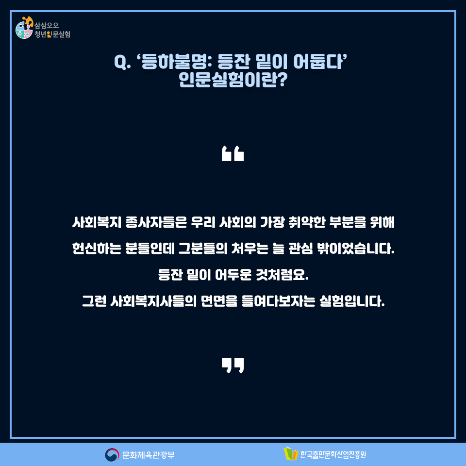 Q. 등하불명: 등잔 밑이 어둡다 인문실험이란? 사회복지 종사자들은 우리 사회의 가장 취약한 부분들을 위해 헌신하는 분들인데 그분들의 처우는 늘 관심 밖이었습니다. 등잔 밑이 어두운 것처럼요. 그런 사회복지사들의 면면을 들여다보자는 실험입니다.