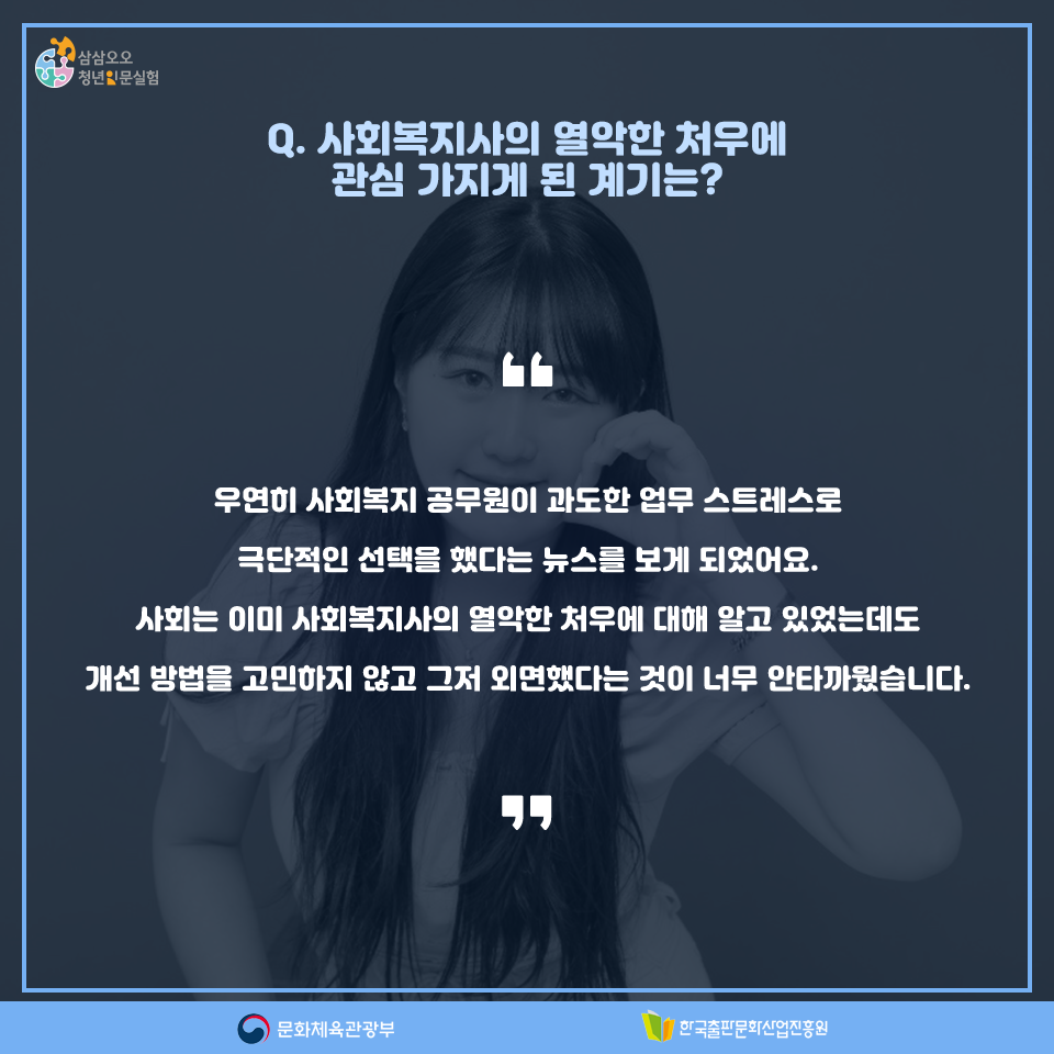 Q. 사회복지사의 열악한 처우에 관심 가지게 된 계기는? 우연히 사회복지 공무원이 과도한 업무 스트레스로 극단적인 선택을 했다는 뉴스를 보게 되었어요. 사회는 이미 사회복지사의 열악한 처우에 대해 알고 있었는데도 개선 방법을 고민하지 않고 그저 외면했다는 것이 너무 안타까웠습니다.
