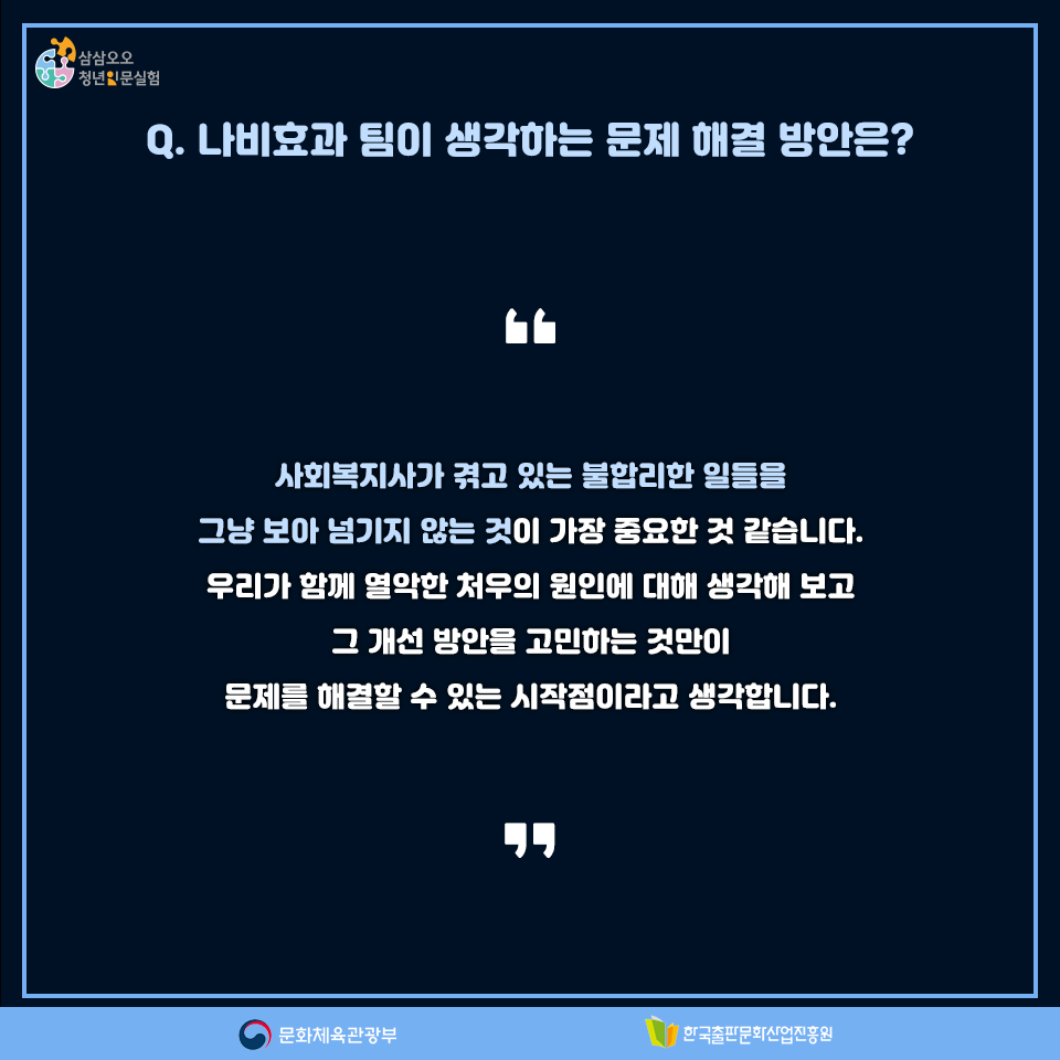 Q. 나비효과 팀이 생각하는 문제 해결 방안은? 사회복지사가 겪고 있는 불합리한 상황을 그냥 보아 넘기지 않는 것이 가장 중요한 것 같습니다. 우리가 함께 열악한 처우의 원인에 대해 생각해 보고 그 개선 방안을 고민하는 것만이 문제를 해결할 수 있는 시작점이라고 생각합니다.
