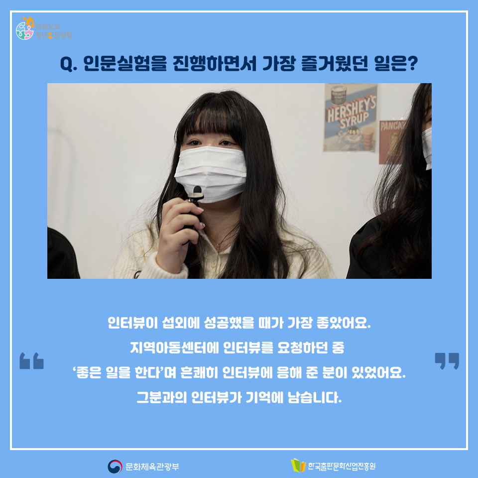 Q. 인문실험을 진행하면서 가장 즐거웠던 일은? 인터뷰이 섭외에 성공했을 때가 가장 좋았어요. 지역아동센터에 인터뷰를 요청하던 중 좋은 일을 한다며 흔쾌히 인터뷰에 응해 준 분이 있었어요. 그분의 인터뷰가 기억에 남습니다.