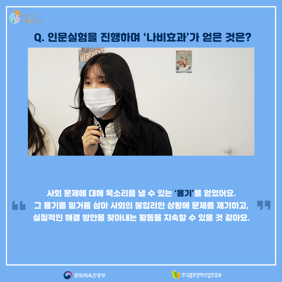 Q. 인문실험을 진행하며 나비효과 팀이 얻은 것은? 사회 문제에 대해 목소리를 낼 수 있는 용기를 얻었어요. 그 용기를 밑거름 삼아 사회의 불합리한 상황에 문제를 제기하고, 실질적인 해결 방안을 찾아내는 활동을 지속할 수 있을 것 같아요.
