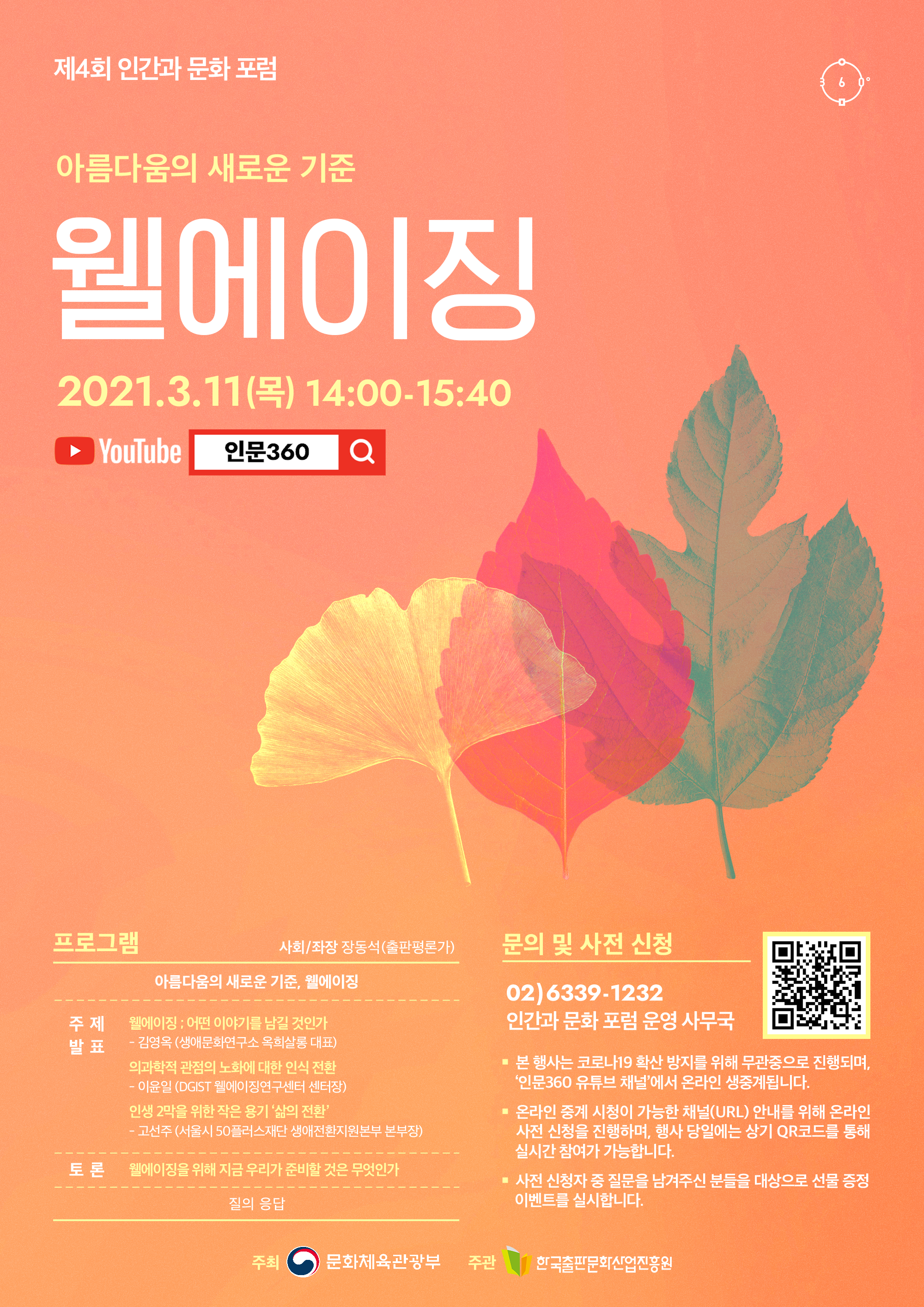 제 4회 인간과 문화 포럼. 아름다움의 새로운 기준. 웰에이징. 2021.3.11(목) 14:00-15:40. YouTube 인문360. 프로그램. 사회/좌장 장동석(출판편론가). 아름다움의 새로운 기준, 웰에이징. 주제 발표. 웰이이징 ; 어떤 이야기를 남길 것인가 - 김영옥 (생애문화연구소 옥희살롱 대표). 의과학적 관점의 노화에 대한 인식 전환 - 이윤일 (DGIST 웰에이징연구센터 센터장). 인생 2막을 위한 작은 용기 '삶의 전환' - 고선주 (서울시 50플러스재단 생애전환지원본부 본부장). 토론. 웰에이징을 위해 지금 우리가 준비할 것은 무엇인가. 질의 응답. 문의 및 사전 신청. 02)6339-1232. 인간과 문화 포럼 운영 사무국. 본 행사는 코로나19 확산 방지를 위해 무관중으로 진행되며, '인문360 유튜브 채널'에서 온라인 생중계됩니다. 온라인 중계 시청이 가능한 채널(URL) 안내를 위해 온라인 사전 신청을 진행하며, 행사 당일에는 상기 QR코드를 통해 실시간 참여가 가능합니다. 사전 신청자 중 질문을 남겨주신 분들을 대상으로 선물 증정 이벤트를 실시합니다. 주최 문화체육관광부. 주관 한국출판문화산업진흥원.