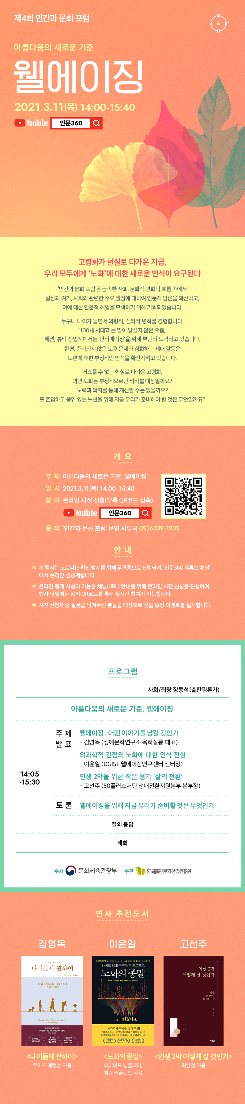 제 4회 인간과 문화 포럼. 아름다움의 새로운 기준. 웰에이징. 2021.3.11(목) 14:00-15:40. YouTube 인문360. 고령화가 현실로 다가온 지금, 우리 모두에게 '노화'에 대한 새로운 인식이 요구된다. '인간과 문화 포럼'은 급속한 사회, 문화적 변화의 흐름 속에서 일상과 여가, 사회와 관련한 주요 쟁점에 대하여 인문적 담론을 확산하고, 이에 대한 인문적 해법을 모색하기 위해 기획되었습니다. 누구나 나이가 들면서 외형적, 심리적 변화를 경험합니다. '100세 시대'라는 말이 낯설지 않은 요즘, 패션, 뷰티 산업계에서는 '안티에이징'을 위해 부단히 노력하고 있습니다. 한편, 준비되지 않은 노후 문제와 심화되는 세대 갈등은 노년에 대한 부정적인 인식을 확산시키고 있습니다. 거스를 수 없는 현실로 다가온 고령화, 과연 노화는 부정적으로만 바라볼 대상일까요? 노력과 의지를 통해 개선할 수는 없을까요? 또 존엄하고 품위 있는 노년을 위해 지금 우리가 준비해야 할 것은 무엇일까요? 개요. 주제. 아름다움의 새로운 기준. 웰에이징. 일시. 2021.3.11(목) 14:00-15:40. 참여. 온라인 사전 신청(우측 QR코드로 접속). YouTube 인문360. 문의. 인간과 문화 포럼 운영 사무국. 02)6339-1232. 안내. 본 행사는 코로나19 확산 방지를 위해 무관중으로 진행되며, '인문360 유튜브 채널'에서 온라인 생중계됩니다. 온라인 중계 시청이 가능한 채널(URL) 안내를 위해 온라인 사전 신청을 진행하며, 행사 당일에는 상기 QR코드를 통해 실시간 참여가 가능합니다. 사전 신청자 중 질문을 남겨주신 분들을 대상으로 선물 증정 이벤트를 실시합니다. 프로그램. 사회/좌장 장동석(출판편론가). 아름다움의 새로운 기준, 웰에이징. 14:05-15:30. 주제 발표. 웰이이징 ; 어떤 이야기를 남길 것인가 - 김영옥 (생애문화연구소 옥희살롱 대표). 의과학적 관점의 노화에 대한 인식 전환 - 이윤일 (DGIST 웰에이징연구센터 센터장). 인생 2막을 위한 작은 용기 '삶의 전환' - 고선주 (서울시 50플러스재단 생애전환지원본부 본부장). 토론. 웰에이징을 위해 지금 우리가 준비할 것은 무엇인가. 질의 응답. 폐회. 주최 문화체육관광부. 주관 한국출판문화산업진흥원. 연사 추천도서. 김영옥. <나이듦에 관하여>. 루이즈 애런슨 지음. 이윤일. <노화의 종말>. 데이비드 싱클레어, 매슈 러플랜트 지음. 고선주. <인생 2막 어떻게 살 것인가>. 허남철 지음.