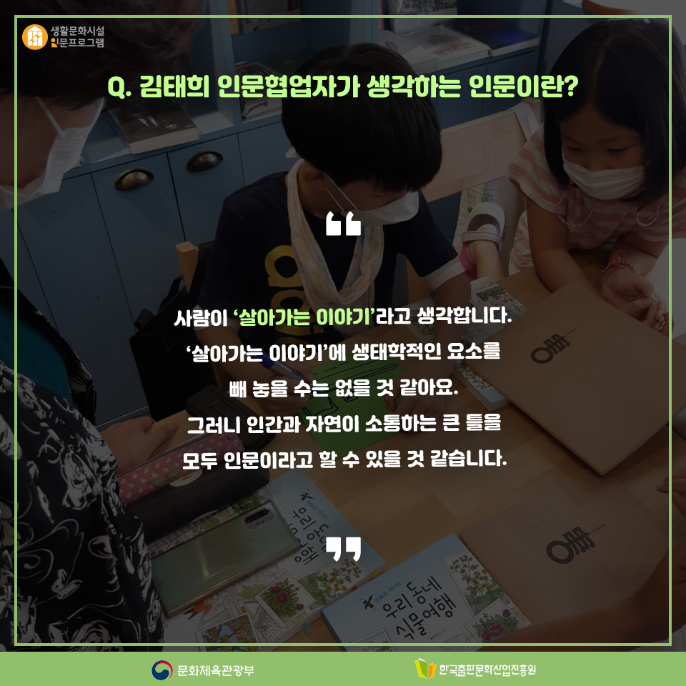 Q. 김태희 인문협업자가 생각하는 인문이란? 사람이 살아가는 이야기라고 생각합니다. 살아가는 이야기에 생태학적인 요소를 빼 놓을 수는 없을 것 같아요. 그러니 인간과 자연이 소통하는 큰 틀을 모두 인문이라고 할 수 있을 것 같습니다.